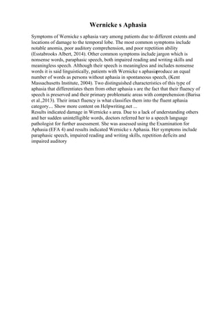 Wernicke s Aphasia
Symptoms of Wernicke s aphasia vary among patients due to different extents and
locations of damage to the temporal lobe. The most common symptoms include
notable anomia, poor auditory comprehension, and poor repetition ability
(Esstabrooks Albert, 2014). Other common symptoms include jargon which is
nonsense words, paraphasic speech, both impaired reading and writing skills and
meaningless speech. Although their speech is meaningless and includes nonsense
words it is said linguistically, patients with Wernicke s aphasiaproduce an equal
number of words as persons without aphasia in spontaneous speech, (Kent
Massachusetts Institute, 2004). Two distinguished characteristics of this type of
aphasia that differentiates them from other aphasia s are the fact that their fluency of
speech is preserved and their primary problematic areas with comprehension (Barisa
et al.,2013). Their intact fluency is what classifies them into the fluent aphasia
category.... Show more content on Helpwriting.net ...
Results indicated damage in Wernicke s area. Due to a lack of understanding others
and her sudden unintelligible words, doctors referred her to a speech language
pathologist for further assessment. She was assessed using the Examination for
Aphasia (EFA 4) and results indicated Wernicke s Aphasia. Her symptoms include
paraphasic speech, impaired reading and writing skills, repetition deficits and
impaired auditory
 