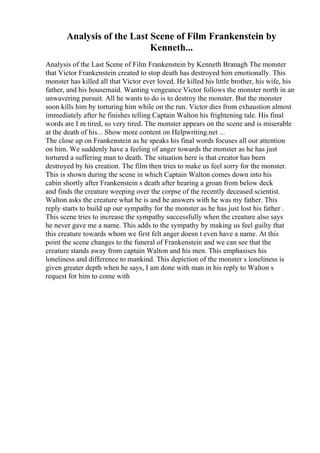 Analysis of the Last Scene of Film Frankenstein by
Kenneth...
Analysis of the Last Scene of Film Frankenstein by Kenneth Branagh The monster
that Victor Frankenstein created to stop death has destroyed him emotionally. This
monster has killed all that Victor ever loved. He killed his little brother, his wife, his
father, and his housemaid. Wanting vengeance Victor follows the monster north in an
unwavering pursuit. All he wants to do is to destroy the monster. But the monster
soon kills him by torturing him while on the run. Victor dies from exhaustion almost
immediately after he finishes telling Captain Walton his frightening tale. His final
words are I m tired, so very tired. The monster appears on the scene and is miserable
at the death of his... Show more content on Helpwriting.net ...
The close up on Frankenstein as he speaks his final words focuses all our attention
on him. We suddenly have a feeling of anger towards the monster as he has just
tortured a suffering man to death. The situation here is that creator has been
destroyed by his creation. The film then tries to make us feel sorry for the monster.
This is shown during the scene in which Captain Walton comes down into his
cabin shortly after Frankenstein s death after hearing a groan from below deck
and finds the creature weeping over the corpse of the recently deceased scientist.
Walton asks the creature what he is and he answers with he was my father. This
reply starts to build up our sympathy for the monster as he has just lost his father .
This scene tries to increase the sympathy successfully when the creature also says
he never gave me a name. This adds to the sympathy by making us feel guilty that
this creature towards whom we first felt anger doesn t even have a name. At this
point the scene changes to the funeral of Frankenstein and we can see that the
creature stands away from captain Walton and his men. This emphasises his
loneliness and difference to mankind. This depiction of the monster s loneliness is
given greater depth when he says, I am done with man in his reply to Walton s
request for him to come with
 