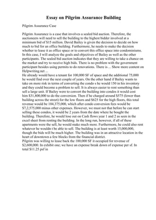 Essay on Pilgrim Assurance Building
Pilgrim Assurance Case
Pilgrim Assurance is a case that involves a sealed bid auction. Therefore, the
auctioneers will need to sell the building to the highest bidder involved at a
minimum bid of $15 million. David Bailey is given the decision to decide on how
much to bid for an office building. Furthermore, he needs to make the decision
whether to lease it as office space or to convert this office space into condominiums.
In this case, I will analyze the goals and objectives of Bailey as well as the other
participants. The sealed bid auction indicates that they are willing to take a chance on
the market and try to receive high bids. There is no problem with the government
participant besides using permits to do renovations. There is ... Show more content on
Helpwriting.net ...
He already would have a tenant for 100,000 SF of space and the additional 75,000
he would find over the next couple of years. On the other hand if Bailey wants to
take on more risk in terms of converting the condo s he would 150 in his inventory
and they could become a problem to sell. It is always easier to rent something than
sell a large unit. If Bailey were to convert the building into condos it would cost
him $31,800,000 to do the conversion. Then if he charged around $575 (lower than
building across the street) for the low floors and $625 for the high floors, this total
revenue would be 104,375,000, which after condo conversion fees would be
$7,2,575,000 minus other expenses. However, we must not that before he can start
selling these condos, it would be 2 years from the date where he bought the
building. Therefore, he would lose out on Cash flows year 1 and 2 as seen in the
excel sheet from renting the building. In the long run, however, if all of these
apartments were the sell, he would make much more. Furthermore, he could also rent
whatever he wouldn t be able to sell. The building is at least worth 15,000,000,
though the bids will be much higher. The building was in an attractive location in the
heart of downtown a few blocks from the financial district.
Pilgrim was willing to lease back the 100,000 SF it occupied for revenue of
$2,600,000. In exhibit one; we have an expense break down of expense per sf. In
total $11.25 psf in
 