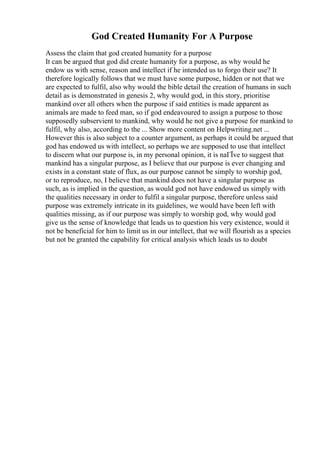 God Created Humanity For A Purpose
Assess the claim that god created humanity for a purpose
It can be argued that god did create humanity for a purpose, as why would he
endow us with sense, reason and intellect if he intended us to forgo their use? It
therefore logically follows that we must have some purpose, hidden or not that we
are expected to fulfil, also why would the bible detail the creation of humans in such
detail as is demonstrated in genesis 2, why would god, in this story, prioritise
mankind over all others when the purpose if said entities is made apparent as
animals are made to feed man, so if god endeavoured to assign a purpose to those
supposedly subservient to mankind, why would he not give a purpose for mankind to
fulfil, why also, according to the ... Show more content on Helpwriting.net ...
However this is also subject to a counter argument, as perhaps it could be argued that
god has endowed us with intellect, so perhaps we are supposed to use that intellect
to discern what our purpose is, in my personal opinion, it is naГЇve to suggest that
mankind has a singular purpose, as I believe that our purpose is ever changing and
exists in a constant state of flux, as our purpose cannot be simply to worship god,
or to reproduce, no, I believe that mankind does not have a singular purpose as
such, as is implied in the question, as would god not have endowed us simply with
the qualities necessary in order to fulfil a singular purpose, therefore unless said
purpose was extremely intricate in its guidelines, we would have been left with
qualities missing, as if our purpose was simply to worship god, why would god
give us the sense of knowledge that leads us to question his very existence, would it
not be beneficial for him to limit us in our intellect, that we will flourish as a species
but not be granted the capability for critical analysis which leads us to doubt
 