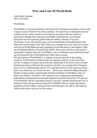 Pros And Cons Of World Bank
Andi Nadya Amanda
AE1A Fall 2016
World Bank
World Bank is a private institution which provide development assistance as the world
s largest source of fund for its client countries. The main focus is helping the poorest
countries and its client countries to develop by investing in human resources,
particularly through basic education and health, infrastructure, environment
protection and also maintain global financial stability. Despite of its good
investment, it was criticized for carry out environmentally unfriendly projects and
other error on the target of the fund. These two concepts are at the vital over the pros
and cons of World Bankand many arguments from both positive and negative sides
are still debated (Bretton Woods Project,2005). This essay will discuss the positive
and negative impacts from the World Bank s aid, as information provided before pull
up the conclusion that World Bank does either harm or good.
One good point of World Bank is it supports economic growth in developing
countries. World Bank has helped many developing countries on their economic
growth. It supports economic growth by providing fund in the form of loan to build
infrastructure that could boost the economic activities. An example from Tanzania,
home for 51.8 million people whom 73% of people still live in the rural area where
there is no electricity yet. In this mission, ... Show more content on Helpwriting.net ...
Despite of many positive projects that had been funded by World Bank, many of
them were failures. The bank s 1987 annual review of the project performance,
published by the Operations Evaluation Department (OED) stated that 75% percent
of World Bank African Agriculture projects were fail. Another failed project was in
Indonesia where the government borrowed USD600 million to reduce the density
population of Java Island. Among all those failed projects, the debt is still ongoing
which could make a big loss for the country
 
