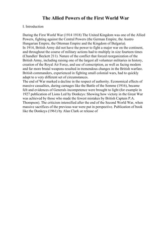 The Allied Powers of the First World War
I. Introduction
During the First World War (1914 1918) The United Kingdom was one of the Allied
Powers, fighting against the Central Powers (the German Empire, the Austro
Hungarian Empire, the Ottoman Empire and the Kingdom of Bulgaria).
In 1914, British Army did not have the power to fight a major war on the continent,
and throughout the course of military actions had to multiply in size fourteen times
(Chandler/ Beckett 211). Nature of the conflict that forced reorganization of the
British Army, including raising one of the largest all volunteer militaries in history,
creation of the Royal Air Force, and use of conscription, as well as facing modern
and far more brutal weapons resulted in tremendous changes in the British warfare.
British commanders, experienced in fighting small colonial wars, had to quickly
adapt to a very different set of circumstances.
The end of War marked a decline in the respect of authority. Economical effects of
massive casualties, during carnages like the Battle of the Somme (1916), became
felt and evidences of Generals incompetence were brought to light (for example in
1927 publication of Lions Led by Donkeys: Showing how victory in the Great War
was achieved by those who made the fewest mistakes by British Captain P.A.
Thompson). The criticism intensified after the end of the Second World War, when
massive sacrifices of the previous war were put in perspective. Publication of book
like the Donkeys (1961) by Alan Clark or release of
 