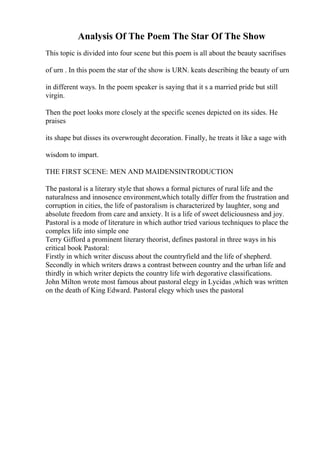 Analysis Of The Poem The Star Of The Show
This topic is divided into four scene but this poem is all about the beauty sacrifises
of urn . In this poem the star of the show is URN. keats describing the beauty of urn
in different ways. In the poem speaker is saying that it s a married pride but still
virgin.
Then the poet looks more closely at the specific scenes depicted on its sides. He
praises
its shape but disses its overwrought decoration. Finally, he treats it like a sage with
wisdom to impart.
THE FIRST SCENE: MEN AND MAIDENSINTRODUCTION
The pastoral is a literary style that shows a formal pictures of rural life and the
naturalness and innosence environment,which totally differ from the frustration and
corruption in cities, the life of pastoralism is characterized by laughter, song and
absolute freedom from care and anxiety. It is a life of sweet deliciousness and joy.
Pastoral is a mode of literature in which author tried various techniques to place the
complex life into simple one
Terry Gifford a prominent literary theorist, defines pastoral in three ways in his
critical book Pastoral:
Firstly in which writer discuss about the countryfield and the life of shepherd.
Secondly in which writers draws a contrast between country and the urban life and
thirdly in which writer depicts the country life wirh degorative classifications.
John Milton wrote most famous about pastoral elegy in Lycidas ,which was written
on the death of King Edward. Pastoral elegy which uses the pastoral
 