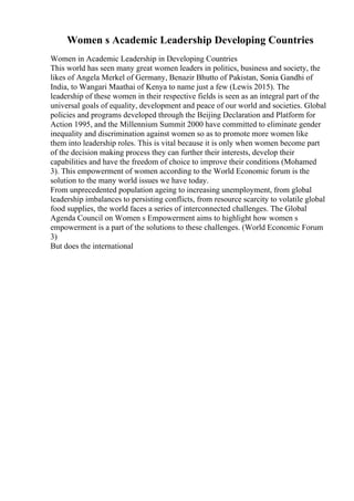 Women s Academic Leadership Developing Countries
Women in Academic Leadership in Developing Countries
This world has seen many great women leaders in politics, business and society, the
likes of Angela Merkel of Germany, Benazir Bhutto of Pakistan, Sonia Gandhi of
India, to Wangari Maathai of Kenya to name just a few (Lewis 2015). The
leadership of these women in their respective fields is seen as an integral part of the
universal goals of equality, development and peace of our world and societies. Global
policies and programs developed through the Beijing Declaration and Platform for
Action 1995, and the Millennium Summit 2000 have committed to eliminate gender
inequality and discrimination against women so as to promote more women like
them into leadership roles. This is vital because it is only when women become part
of the decision making process they can further their interests, develop their
capabilities and have the freedom of choice to improve their conditions (Mohamed
3). This empowerment of women according to the World Economic forum is the
solution to the many world issues we have today.
From unprecedented population ageing to increasing unemployment, from global
leadership imbalances to persisting conflicts, from resource scarcity to volatile global
food supplies, the world faces a series of interconnected challenges. The Global
Agenda Council on Women s Empowerment aims to highlight how women s
empowerment is a part of the solutions to these challenges. (World Economic Forum
3)
But does the international
 