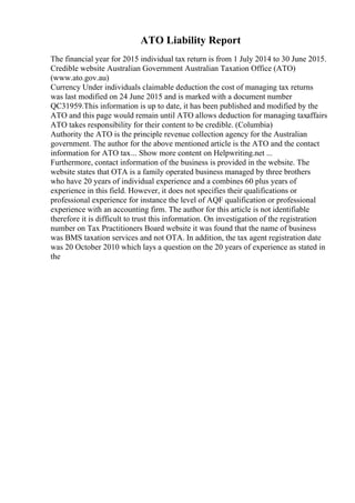 ATO Liability Report
The financial year for 2015 individual tax return is from 1 July 2014 to 30 June 2015.
Credible website Australian Government Australian Taxation Office (ATO)
(www.ato.gov.au)
Currency Under individuals claimable deduction the cost of managing tax returns
was last modified on 24 June 2015 and is marked with a document number
QC31959.This information is up to date, it has been published and modified by the
ATO and this page would remain until ATO allows deduction for managing taxaffairs
ATO takes responsibility for their content to be credible. (Columbia)
Authority the ATO is the principle revenue collection agency for the Australian
government. The author for the above mentioned article is the ATO and the contact
information for ATO tax... Show more content on Helpwriting.net ...
Furthermore, contact information of the business is provided in the website. The
website states that OTA is a family operated business managed by three brothers
who have 20 years of individual experience and a combines 60 plus years of
experience in this field. However, it does not specifies their qualifications or
professional experience for instance the level of AQF qualification or professional
experience with an accounting firm. The author for this article is not identifiable
therefore it is difficult to trust this information. On investigation of the registration
number on Tax Practitioners Board website it was found that the name of business
was BMS taxation services and not OTA. In addition, the tax agent registration date
was 20 October 2010 which lays a question on the 20 years of experience as stated in
the
 