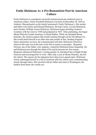 Emily Dickinson As A Pre-Romanticist Poet In American
Culture
Emily Dickinson is considered a powerful and persistent pre modernist poet in
American culture. Emily Elizabeth Dickinson was born on December 10, 1830 in
Amherst, Massachusetts on the family homestead ( Emily Dickinson ). Her mother
and father were Emily and Edward Dickinson: she had a sister, Lavinia Dickinson,
and a brother, William Austin Dickinson. Dickinson began attending Amherst
Academy with her sister in 1840 and graduated in 1847. After graduating, she began
Mount Holyoke Female Seminary in South Hadley. While she attended Mount
Holyoke, she started a pattern that would continue through out her life (Brand 15).
She would attach herself to an older man and confide in him. Sending frequent
letters and poems was how she communicated with him; Dickinson referred to
whoever this man was at the time in her life as master or preceptor . Benjamin
Newton, one of her father s law students, visited the Dickinson home frequently. He
and Dickinson met through this habit of his and he became her first master .
Benjamin influenced Dickinson s writing greatly; he introduced her to Ralph Waldo
Emerson and encouraged her to write. After only a year at Mount Holyoke, she left
the school. The reasons for her departure have been never agreed upon. Dickinson
slowly submerged herself in a life of seclusion after her school years communicating
mostly through letters. She traveled with her father and sister to Washington, the
furthest from home she would ever
 