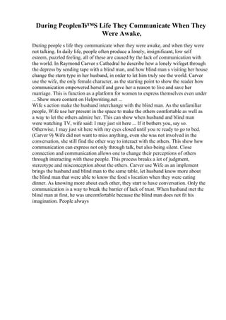 During PeopleвЂ™S Life They Communicate When They
Were Awake,
During people s life they communicate when they were awake, and when they were
not talking. In daily life, people often produce a lonely, insignificant, low self
esteem, puzzled feeling, all of these are caused by the lack of communication with
the world. In Raymond Carver s Cathedral he describe how a lonely wifeget through
the depress by sending tape with a blind man, and how blind man s visiting her house
change the stern type in her husband, in order to let him truly see the world. Carver
use the wife, the only female character, as the starting point to show the reader how
communication empowered herself and gave her a reason to live and save her
marriage. This is function as a platform for women to express themselves even under
... Show more content on Helpwriting.net ...
Wife s action make the husband interchange with the blind man. As the unfamiliar
people, Wife use her present in the space to make the others comfortable as well as
a way to let the others admire her. This can show when husband and blind man
were watching TV, wife said: I may just sit here ... If it bothers you, say so.
Otherwise, I may just sit here with my eyes closed until you re ready to go to bed.
(Carver 9) Wife did not want to miss anything, even she was not involved in the
conversation, she still find the other way to interact with the others. This show how
communication can express not only through talk, but also being silent. Close
connection and communication allows one to change their perceptions of others
through interacting with these people. This process breaks a lot of judgment,
stereotype and misconception about the others. Carver use Wife as an implement
brings the husband and blind man to the same table, let husband know more about
the blind man that were able to know the food s location when they were eating
dinner. As knowing more about each other, they start to have conversation. Only the
communication is a way to break the barrier of lack of trust. When husband met the
blind man at first, he was uncomfortable because the blind man does not fit his
imagination. People always
 