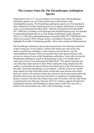 The Lecture Notes On The Paranthropus Aethiopicus
Species
Dating back to the 2.3 2.7 mya according to the lecture notes, the Paranthropus
aethiopicus species was one of the earliest known robust forms of the
Australopithecus genus. The Paranthropus aethiopicus species was first founded in
Omo, Ethiopia by Camille Arambourg and Yves Coppens, and because of its black
color, it was nicknamed the Black Skull . With this emerged the fossil find KMN
WT 17000 who, according to Erin Wayman from Smithsonianmag.com, was founded
by paleoanthropologists known as Alan Walker and Richard Leakey (Wayman
2012:1). In 1985, these paleoanthropologists found the KMN WT 17000 Black Skull
which was located in West Turkana, Kenya. According to Wayman, The species
highlights the trouble of identifying parallel... Show more content on Helpwriting.net
...
The Paranthropus aethiopicus species thus focused most of its chewing on the back
of their strong jaws. In my opinion, I believe this feature gave this species the
ability to grind down and digest a wider variety of species that let s say the
Australopithecus africanus which was not able those same species because it did
not have as strong of a jaw as the Paranthropus aethiopicus. Lastly after viewing the
Paranthropus aethiopicus myself on Humanorigins.si.edu, I was finally able to
make sense of why it was nicknamed the Black Skull . This species basically had
very dark, black spots around its skull. When rotating the image displayed on the
website, I noticed that the species had the most black spots on the front and top of
the skull. I found this fascinating as in my opinion, I felt like it had to do with the
large sagittal crest that I described which would make sense because those black
spots are exactly in the positions where they are known for having strong molars and
premolars.One reason why this fossil and species is significant in understanding
human evolution is the fact that it shares many traits in common with the early Homo
as mentioned by Erin Wayman (Wayman 2012:2). Evidence suggests that due their
independent evolution, the Paranthropus species doesn t really have any side or
branch in the human family tree. This is still refuted today in many
 