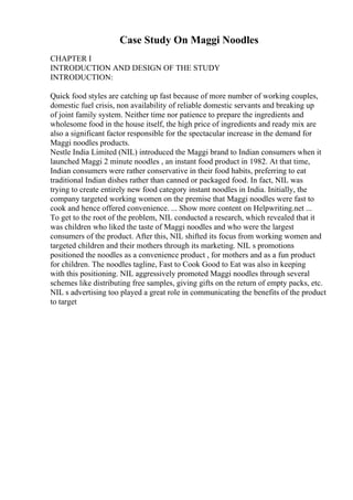 Case Study On Maggi Noodles
CHAPTER I
INTRODUCTION AND DESIGN OF THE STUDY
INTRODUCTION:
Quick food styles are catching up fast because of more number of working couples,
domestic fuel crisis, non availability of reliable domestic servants and breaking up
of joint family system. Neither time nor patience to prepare the ingredients and
wholesome food in the house itself, the high price of ingredients and ready mix are
also a significant factor responsible for the spectacular increase in the demand for
Maggi noodles products.
Nestle India Limited (NIL) introduced the Maggi brand to Indian consumers when it
launched Maggi 2 minute noodles , an instant food product in 1982. At that time,
Indian consumers were rather conservative in their food habits, preferring to eat
traditional Indian dishes rather than canned or packaged food. In fact, NIL was
trying to create entirely new food category instant noodles in India. Initially, the
company targeted working women on the premise that Maggi noodles were fast to
cook and hence offered convenience. ... Show more content on Helpwriting.net ...
To get to the root of the problem, NIL conducted a research, which revealed that it
was children who liked the taste of Maggi noodles and who were the largest
consumers of the product. After this, NIL shifted its focus from working women and
targeted children and their mothers through its marketing. NIL s promotions
positioned the noodles as a convenience product , for mothers and as a fun product
for children. The noodles tagline, Fast to Cook Good to Eat was also in keeping
with this positioning. NIL aggressively promoted Maggi noodles through several
schemes like distributing free samples, giving gifts on the return of empty packs, etc.
NIL s advertising too played a great role in communicating the benefits of the product
to target
 