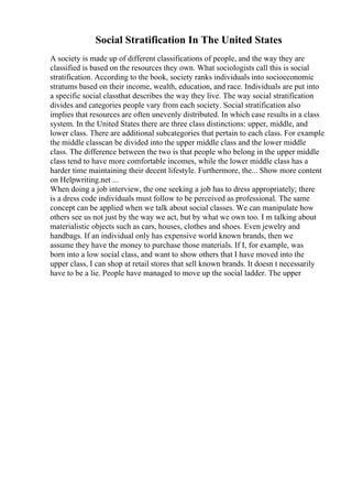 Social Stratification In The United States
A society is made up of different classifications of people, and the way they are
classified is based on the resources they own. What sociologists call this is social
stratification. According to the book, society ranks individuals into socioeconomic
stratums based on their income, wealth, education, and race. Individuals are put into
a specific social classthat describes the way they live. The way social stratification
divides and categories people vary from each society. Social stratification also
implies that resources are often unevenly distributed. In which case results in a class
system. In the United States there are three class distinctions: upper, middle, and
lower class. There are additional subcategories that pertain to each class. For example
the middle classcan be divided into the upper middle class and the lower middle
class. The difference between the two is that people who belong in the upper middle
class tend to have more comfortable incomes, while the lower middle class has a
harder time maintaining their decent lifestyle. Furthermore, the... Show more content
on Helpwriting.net ...
When doing a job interview, the one seeking a job has to dress appropriately; there
is a dress code individuals must follow to be perceived as professional. The same
concept can be applied when we talk about social classes. We can manipulate how
others see us not just by the way we act, but by what we own too. I m talking about
materialistic objects such as cars, houses, clothes and shoes. Even jewelry and
handbags. If an individual only has expensive world known brands, then we
assume they have the money to purchase those materials. If I, for example, was
born into a low social class, and want to show others that I have moved into the
upper class, I can shop at retail stores that sell known brands. It doesn t necessarily
have to be a lie. People have managed to move up the social ladder. The upper
 