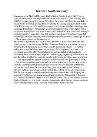 Seat Belt Synthesis Essay
According to the National Highway Traffic Safety Administration (NHTSA), in
2015, seat belt use in passenger vehicles saved an estimated 13,941 lives (1). The
NHTSA goes on to say that almost 30 million Americans still don t use seat belts on
a daily basis. Since vehicle accidents are among the leading causes of death in the
United States and even the world, the argument to improve seat belttechnology has
increased dramatically. Researchers are often more concerned with whether or not
people are wearing their seat belts, not the effectiveness of them, until now, although
both are incredibly important. Seat belt safety, which is directly related to seat belt
technology, has been shown to be increasingly ineffective because of the high severity
... Show more content on Helpwriting.net ...
The Fraud of Seat Belt Laws by William J. Holdorf is more focused on seat belt
laws than seat belts themselves. Holdorf discusses that the seat belts laws are more
concerned with generating money than actually protecting citizens (1). Holdorf
writes, Once seatВbelt laws were passed in any form, supporters returned each
legislative session to lobby for amendments, such as including all occupants,
increasing fines, eliminating exemptions, and changing to primary enforcement, so
that the police could stop a motorist merely under suspicion of not using a seat belt
(1). The argument here against seat belts, specifically the laws pertaining to them,
is that police can pull anyone over with the intent to fine them for not wearing their
seatbelt. Horford continues that seat belt laws are a loss of freedom and that the
expenses to implement the law are putting a burden on society and infringe a
person s rights as guaranteed in the Fourth, Fifth, and the Ninth Amendments (2).
The debt on society is an understandable argument but the idea of infringing on
someone s rights does not make sense, at least relating to this context. It does not
make sense for someone to prefer a life of chronic pain from severe injuries or even
death of themselves or a family member than simply a few bruises or even get away
from a crash perfectly clean. How can someone not want to protect
 