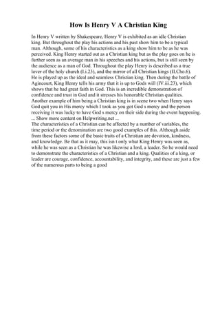 How Is Henry V A Christian King
In Henry V written by Shakespeare, Henry V is exhibited as an idle Christian
king. But throughout the play his actions and his past show him to be a typical
man. Although, some of his characteristics as a king show him to be as he was
perceived. King Henry started out as a Christian king but as the play goes on he is
further seen as an average man in his speeches and his actions, but is still seen by
the audience as a man of God. Throughout the play Henry is described as a true
lover of the holy church (I.i.23), and the mirror of all Christian kings (II.Cho.6).
He is played up as the ideal and seamless Christian king. Then during the battle of
Agincourt, King Henry tells his army that it is up to Gods will (IV.iii.23), which
shows that he had great faith in God. This is an incredible demonstration of
confidence and trust in God and it stresses his honorable Christian qualities.
Another example of him being a Christian king is in scene two when Henry says
God quit you in His mercy which I took as you got God s mercy and the person
receiving it was lucky to have God s mercy on their side during the event happening.
... Show more content on Helpwriting.net ...
The characteristics of a Christian can be affected by a number of variables, the
time period or the denomination are two good examples of this. Although aside
from these factors some of the basic traits of a Christian are devotion, kindness,
and knowledge. Be that as it may, this isn t only what King Henry was seen as,
while he was seen as a Christian he was likewise a lord, a leader. So he would need
to demonstrate the characteristics of a Christian and a king. Qualities of a king, or
leader are courage, confidence, accountability, and integrity, and these are just a few
of the numerous parts to being a good
 