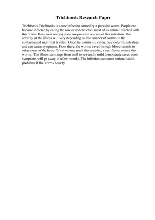 Trichinosis Research Paper
Trichinosis Trichinosis is a rare infection caused by a parasitic worm. People can
become infected by eating the raw or undercooked meat of an animal infected with
this worm. Bear meat and pig meat are possible sources of this infection. The
severity of the illness will vary depending on the number of worms in the
contaminated meat that is eaten. Once the worms are eaten, they enter the intestines
and can cause symptoms. From there, the worms travel through blood vessels to
other areas of the body. When worms reach the muscles, a cyst forms around the
worms. The illness can range from mild to severe. In mild to moderate cases, most
symptoms will go away in a few months. The infection can cause serious health
problems if the worms heavily
 