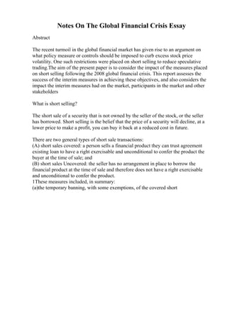 Notes On The Global Financial Crisis Essay
Abstract
The recent turmoil in the global financial market has given rise to an argument on
what policy measure or controls should be imposed to curb excess stock price
volatility. One such restrictions were placed on short selling to reduce speculative
trading.The aim of the present paper is to consider the impact of the measures placed
on short selling following the 2008 global financial crisis. This report assesses the
success of the interim measures in achieving these objectives, and also considers the
impact the interim measures had on the market, participants in the market and other
stakeholders
What is short selling?
The short sale of a security that is not owned by the seller of the stock, or the seller
has borrowed. Short selling is the belief that the price of a security will decline, at a
lower price to make a profit, you can buy it back at a reduced cost in future.
There are two general types of short sale transactions:
(A) short sales covered: a person sells a financial product they can trust agreement
existing loan to have a right exercisable and unconditional to confer the product the
buyer at the time of sale; and
(B) short sales Uncovered: the seller has no arrangement in place to borrow the
financial product at the time of sale and therefore does not have a right exercisable
and unconditional to confer the product.
1These measures included, in summary:
(a)the temporary banning, with some exemptions, of the covered short
 