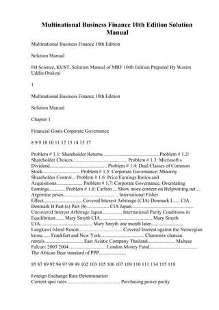 Multinational Business Finance 10th Edition Solution
Manual
Multinational Business Finance 10th Edition
Solution Manual
IM Science, KUST, Solution Manual of MBF 10tth Edition Prepared By Wasim
Uddin Orakzai
1
Multinational Business Finance 10th Edition
Solution Manual
Chapter 1
Financial Goals Corporate Governance
8 9 9 10 10 11 12 13 14 15 17
Problem # 1.1: Shareholder Returns............................................. Problem # 1.2:
Shareholder Choices............................................ Problem # 1.3: Microsoft s
Dividend.............................................. Problem # 1.4: Dual Classes of Common
Stock.............................. Problem # 1.5: Corporate Governance: Minority
Shareholder Control... Problem # 1.6: Price/Earnings Ratios and
Acquisitions..................... Problem # 1.7: Corporate Governance: Overstating
Earnings............. Problem # 1.8: Carlton ... Show more content on Helpwriting.net ...
Argentine pesos............................................ International Fisher
Effect............................... Covered Interest Arbitrage (CIA) Denmark I...... CIA
Denmark B Part (a) Part (b).................. CIA Japan..................................................
Uncovered Interest Arbitrage Japan................ International Parity Conditions in
Equilibrium....... Mary Smyth CIA.......................................... Mary Smyth
UIA.......................................... Mary Smyth one month later..........................
Langkawi Island Resort................................... Covered Interest against the Norwegian
krone...... Frankfurt and New York................................... Chamonix chateau
rentals............................... East Asiatic Company Thailand...................... Maltese
Falcon: 2003 2004.............................. London Money Fund.......................................
The African Beer standard of PPP......................
85 87 89 92 94 97 98 99 102 103 105 106 107 109 110 111 114 115 118
Foreign Exchange Rate Determination
Current spot rates........................................... Purchasing power parity
 