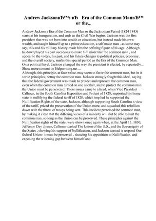 Andrew JacksonвЂ™s вЂ Era of the Common ManвЂ™
or the...
Andrew Jackson s Era of the Common Man or the Jacksonian Period (1824 1845)
starts at his inauguration, and ends as the Civil War begins. Jackson was the first
president that was not born into wealth or education, but instead made his own
wealth, and taught himself up to a prime education, a self made man , as some may
say, this and his military history made him the defining figure of his age. Although,
he downplayed his past successes to make him more like the common man , and
appeal to the voters, his past, and his future changes to political policies, economy,
and the overall society, marks this special period as the Era of the Common Man.
On a political level, Jackson changed the way the president is elected, by repeatedly...
Show more content on Helpwriting.net ...
Although, this principle, at face value, may seem to favor the common man, but in it
s true principles, betray the common man. Jackson strongly fought this ideal, saying
that the federal government was made to protect and represent the common man,
even when the common man turned on one another, and to protect the common man
the Union must be persevered. These issues came to a head, when Vice President
Calhoun, in the South Carolina Exposition and Protest of 1828, supported his home
state in nullifying the federal tariff of 1828, which implied he supported the
Nullification Rights of the state. Jackson, although supporting South Carolina s view
of the tariff, prized the preservation of the Union more, and squashed this rebellion
down with the threat of troops being sent. This incident protected the common man,
by making it clear that the differing views of a minority will not be able to hurt the
common man, so long as the Union can be preserved. These principles against the
Nullification rights of the state, were shown once again when, at the April 13, 1830,
Jefferson Day dinner, Calhoun toasted The Union of the U.S., and the Sovereignty of
the States , showing his support of Nullification, and Jackson toasted is respond Our
federal Union: it must be preserved , showing his opposition to Nullification, and
exposing the widening gap between himself and
 