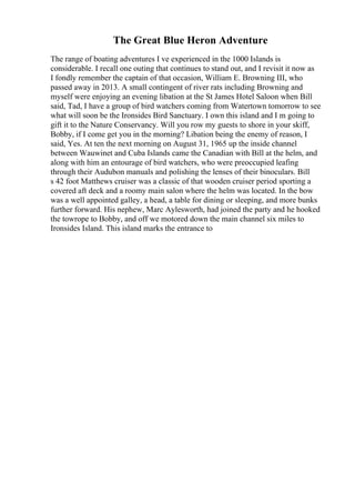 The Great Blue Heron Adventure
The range of boating adventures I ve experienced in the 1000 Islands is
considerable. I recall one outing that continues to stand out, and I revisit it now as
I fondly remember the captain of that occasion, William E. Browning III, who
passed away in 2013. A small contingent of river rats including Browning and
myself were enjoying an evening libation at the St James Hotel Saloon when Bill
said, Tad, I have a group of bird watchers coming from Watertown tomorrow to see
what will soon be the Ironsides Bird Sanctuary. I own this island and I m going to
gift it to the Nature Conservancy. Will you row my guests to shore in your skiff,
Bobby, if I come get you in the morning? Libation being the enemy of reason, I
said, Yes. At ten the next morning on August 31, 1965 up the inside channel
between Wauwinet and Cuba Islands came the Canadian with Bill at the helm, and
along with him an entourage of bird watchers, who were preoccupied leafing
through their Audubon manuals and polishing the lenses of their binoculars. Bill
s 42 foot Matthews cruiser was a classic of that wooden cruiser period sporting a
covered aft deck and a roomy main salon where the helm was located. In the bow
was a well appointed galley, a head, a table for dining or sleeping, and more bunks
further forward. His nephew, Marc Aylesworth, had joined the party and he hooked
the towrope to Bobby, and off we motored down the main channel six miles to
Ironsides Island. This island marks the entrance to
 