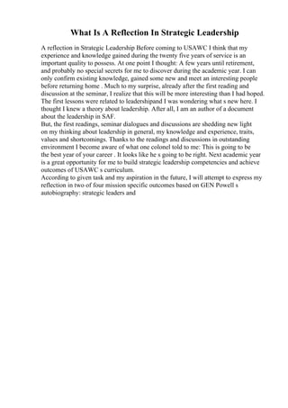 What Is A Reflection In Strategic Leadership
A reflection in Strategic Leadership Before coming to USAWC I think that my
experience and knowledge gained during the twenty five years of service is an
important quality to possess. At one point I thought: A few years until retirement,
and probably no special secrets for me to discover during the academic year. I can
only confirm existing knowledge, gained some new and meet an interesting people
before returning home . Much to my surprise, already after the first reading and
discussion at the seminar, I realize that this will be more interesting than I had hoped.
The first lessons were related to leadershipand I was wondering what s new here. I
thought I knew a theory about leadership. After all, I am an author of a document
about the leadership in SAF.
But, the first readings, seminar dialogues and discussions are shedding new light
on my thinking about leadership in general, my knowledge and experience, traits,
values and shortcomings. Thanks to the readings and discussions in outstanding
environment I become aware of what one colonel told to me: This is going to be
the best year of your career . It looks like he s going to be right. Next academic year
is a great opportunity for me to build strategic leadership competencies and achieve
outcomes of USAWC s curriculum.
According to given task and my aspiration in the future, I will attempt to express my
reflection in two of four mission specific outcomes based on GEN Powell s
autobiography: strategic leaders and
 