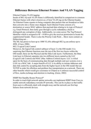 Difference Between Ethernet Frames And VLAN Tagging
Ethernet Frames VLAN tagging
Inside of 802.1Q each VLAN frame is differently identified in comparison to common
Ethernet frames with what is known as a 4 byte VLAN tag on the Ethernet header.
An Ethernet Frame equates to being computer data packets that are broadcast as links
then converts into a frame once shipped. Each Ethernet Frame consists of a
destination or source MAC address then payload data relating to its type of Protocol
e.g. Email Protocol, then lastly goes through a cyclic redundancy check to
distinguish any corruption of data. Additionally, we come across The Tag Protocol
Identifier which is assigned to 0Г—8100 to give the receiver permission to locate the
supplemental header. There is also the Priority Code Point ... Show more content on
Helpwriting.net ...
The ISL has power to host up to 1000 VLANs although 802.1q can enforce up to
4096. (Cisco, 2006)
802.2 Logical Link Control
Moreover, the logical link control sublayer of layer 2 is the OSI model. It is
surprising that Ethernet functions near the top of the first two layers within the
OSI model, these are the Physical and the Data Link layers. Furthermore, the Data
Link layer in Ethernet separates into two different layers named as the LLC
(Logical Link Control) and MAC (Mac Address Control) layers. LLC is relied
upon for the basis of communicating data through multiple end user systems over a
LAN via a MAC link. A major benefit of LLC is its ability to initiate addresses and
data link control by accepting data from the higher layers in the OSI model that are
TCP/IP in order for effortless and problem free transportation on a network. There are
other benefits which would give assistance to Chipset as it enforces successful control
of flow, media exchange and attention to tracking. (Geier, 2002)
HSRP Hot Standby Router Protocol*
In order to reach high network uptime networks can implement HSRP from Cisco to
enable network redundancy towards IP networks. This can be in place so that traffic
from users is efficiently dealt with straight away and the network can first hop
failures from network devices.
 