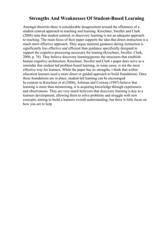 Strengths And Weaknesses Of Student-Based Learning
Amongst theorists there is considerable disagreement around the effeteness of a
student centred approach to teaching and learning. Kirschner, Sweller and Clark
(2006) state that student centred, or discovery learning is not an adequate approach
to teaching. The main focus of their paper supports the idea that direct instruction is a
much more effective approach. They argue minimal guidance during instruction is
significantly less effective and efficient than guidance specifically designed to
support the cognitive processing necessary for leaning (Kirschner, Sweller, Clark,
2006, p. 76). They believe discovery learningignores the structures that establish
human cognitive architecture. Kirschner, Sweller and Clark s paper does serve as a
reminder that student led problem based learning, in some cases, is not the most
effective way for learners. While the paper has its strengths, i think that within
education learners need a more direct or guided approach to build foundations. Once
these foundations are in place, student led learning can be encouraged.
In contrast to Kirschner et al (2006), Ashman and Conway (1997) believe that
learning is more than memorising, it is acquiring knowledge through experiences
and observations. They are very much believers that discovery learning is key to a
learners development, allowing them to solve problems and struggle with new
concepts, aiming to build a learners overall understanding, but there is little focus on
how you are to help
 