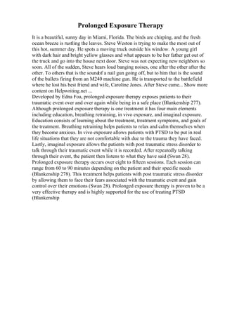 Prolonged Exposure Therapy
It is a beautiful, sunny day in Miami, Florida. The birds are chirping, and the fresh
ocean breeze is rustling the leaves. Steve Weston is trying to make the most out of
this hot, summer day. He spots a moving truck outside his window. A young girl
with dark hair and bright yellow glasses and what appears to be her father get out of
the truck and go into the house next door. Steve was not expecting new neighbors so
soon. All of the sudden, Steve hears loud banging noises, one after the other after the
other. To others that is the soundof a nail gun going off, but to him that is the sound
of the bullets firing from an M240 machine gun. He is transported to the battlefield
where he lost his best friend and wife, Caroline Jones. After Steve came... Show more
content on Helpwriting.net ...
Developed by Edna Foa, prolonged exposure therapy exposes patients to their
traumatic event over and over again while being in a safe place (Blankenship 277).
Although prolonged exposure therapy is one treatment it has four main elements
including education, breathing retraining, in vivo exposure, and imaginal exposure.
Education consists of learning about the treatment, treatment symptoms, and goals of
the treatment. Breathing retraining helps patients to relax and calm themselves when
they become anxious. In vivo exposure allows patients with PTSD to be put in real
life situations that they are not comfortable with due to the trauma they have faced.
Lastly, imaginal exposure allows the patients with post traumatic stress disorder to
talk through their traumatic event while it is recorded. After repeatedly talking
through their event, the patient then listens to what they have said (Swan 28).
Prolonged exposure therapy occurs over eight to fifteen sessions. Each session can
range from 60 to 90 minutes depending on the patient and their specific needs
(Blankenship 278). This treatment helps patients with post traumatic stress disorder
by allowing them to face their fears associated with the traumatic event and gain
control over their emotions (Swan 28). Prolonged exposure therapy is proven to be a
very effective therapy and is highly supported for the use of treating PTSD
(Blankenship
 