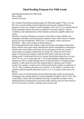 Ideal Reading Program For Fifth Grade
Ideal Reading Program for Fifth Grade
Devon Alder
Liberty University
How should a flourishing reading program for fifth grade appear? There s no one
best way to teach reading; instead, [educators must] create a balanced literacy
program to meet every student s needs (Tompkins, 2014, p.327). It is essential that all
literacy programs feature instruction in phonemic awareness, phonics, fluency,
vocabulary, and comprehension so that students can become capable readers and
writers.
Phonemic Awareness Phonemic awareness is the ability to hear, identify, and
manipulate individual sounds phonemes in spoken words, which can be a complex
process for some (Armbruster, 2009 p.10). To exemplify, in the word mat an
individual ... Show more content on Helpwriting.net ...
By learning alliteration, the students could create poems and tongue twisters that
begin with the same initial sound. Identification and the manipulation of phonemes
must be done successfully so that their poems and tongue twister are accurate. I
could model an example of alliteration by saying: Ms. Alder ate Aunt Annie s
apples. In rhyming, the students could hear that certain words have the same
ending sound. I could model this too by saying: Ba baa black sheep, have you any
wool? Yes sir, yes sir, three bags full. A clear understanding of alliteration and
rhyming can also be taught through the use of read aloud texts. If I taught younger
students, I could create activities that required them to substitute and or blend
sounds. For example, I could say the word mat and ask the students to substitute /m
/ for /b/. They would then form the new word bat . As for blends, I could have the
students sound out specific phonemes such as /s/ /a/ /t/ to create words such as sat .
Phonics
Phonics is the set of relationships between phonology (the sounds in speech) and
orthography (the spelling pattern of written language (Tompkins, 2014, p.152). This
is the ability to know that each alphabet letter has a sound that correlates with it.
Although phonics and phonemics awareness differ, phonics puts the intervention at
the level of sounds, not letters, making sound concrete and
 