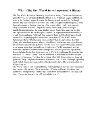 Why Is The First World Series Important In History
The first World Series was extremely important in history. The series changed the
game forever. The series hosted the best team in the American league and the best
team in the National league. It hosted the Boston Americans and the Pittsburgh
Pirates. The world series was a best of nine and it took place at Huntington Avenue
baseball grounds in Boston. In an big effort to end a bitter rivalry and promote
unity in baseball, National League and newly established American League
decided to come together for a new kind of season finale. Nine years earlier, the
two top teams in the National League competed in an post season championship in
which Boston defeated Pittsburgh five games to three. In 1903, both teams found
themselves competing against one another in the first official World Series .
Pittsburgh s Barney Dreyfuss and Boston s Henry Killilea agreed that their ball
clubs, who were both pennant winners, should meet in a best of nine playoff series
for the World Championship. Game 1 of the series was a complete success as fans
were treated to the best baseball from both leagues. The Pirates played well on
both sides of the ball as Deacon Phillippe pitched a six hit game and right fielder
Jimmy Sebring hit the first home run ever in World Series history. He drove in four
runs for a 7 3 victory. Game 2 was not bad either as Boston reflected Pittsburgh s
previous performance. They tied the series up when Bill Dinneen threw a three hit
game and Patsy Dougherty hammered two homers in a 3 0 win. Pittsburgh s pitching
staff, full of illness and injuries, forced the Pirates to start... Show more content on
Helpwriting.net ...
The World series is still continued today. Although there is now an entire postseason
that consists of ten teams. These teams face off in the wild card, divisional, and
conference championship. The two best teams from each conference still face each
other. The series is now a best of 7 instead of a best of
 