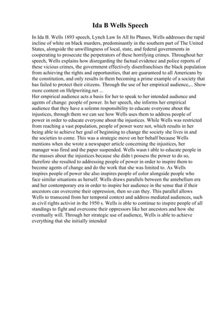 Ida B Wells Speech
In Ida B. Wells 1893 speech, Lynch Law In All Its Phases, Wells addresses the rapid
incline of white on black murders, predominantly in the southern part of The United
States, alongside the unwillingness of local, state, and federal governments in
cooperating to prosecute the perpetrators of these horrifying crimes. Throughout her
speech, Wells explains how disregarding the factual evidence and police reports of
these vicious crimes, the government effectively disenfranchises the black population
from achieving the rights and opportunities, that are guaranteed to all Americans by
the constitution, and only results in them becoming a prime example of a society that
has failed to protect their citizens. Through the use of her empirical audience,... Show
more content on Helpwriting.net ...
Her empirical audience acts a basis for her to speak to her intended audience and
agents of change: people of power. In her speech, she informs her empirical
audience that they have a solemn responsibility to educate everyone about the
injustices, through them we can see how Wells uses them to address people of
power in order to educate everyone about the injustices. While Wells was restricted
from reaching a vast population, people of power were not, which results in her
being able to achieve her goal of beginning to change the society she lives in and
the societies to come. This was a strategic move on her behalf because Wells
mentions when she wrote a newspaper article concerning the injustices, her
manager was fired and the paper suspended. Wells wasn t able to educate people in
the masses about the injustices because she didn t possess the power to do so,
therefore she resulted to addressing people of power in order to inspire them to
become agents of change and do the work that she was limited to. As Wells
inspires people of power she also inspires people of color alongside people who
face similar situations as herself. Wells draws parallels between the antebellum era
and her contemporary era in order to inspire her audience in the sense that if their
ancestors can overcome their oppression, then so can they. This parallel allows
Wells to transcend from her temporal context and address mediated audiences, such
as civil rights activist in the 1950 s. Wells is able to continue to inspire people of all
standings to fight and overcome their oppressors like her ancestors and how she
eventually will. Through her strategic use of audience, Wells is able to achieve
everything that she initially intended
 