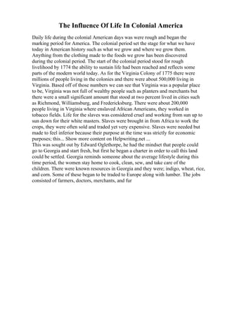 The Influence Of Life In Colonial America
Daily life during the colonial American days was were rough and began the
marking period for America. The colonial period set the stage for what we have
today in American history such as what we grow and where we grow them.
Anything from the clothing made to the foods we grow has been discovered
during the colonial period. The start of the colonial period stood for rough
livelihood by 1774 the ability to sustain life had been reached and reflects some
parts of the modern world today. As for the Virginia Colony of 1775 there were
millions of people living in the colonies and there were about 500,000 living in
Virginia. Based off of those numbers we can see that Virginia was a popular place
to be, Virginia was not full of wealthy people such as planters and merchants but
there were a small significant amount that stood at two percent lived in cities such
as Richmond, Williamsburg, and Fredericksburg. There were about 200,000
people living in Virginia where enslaved African Americans, they worked in
tobacco fields. Life for the slaves was considered cruel and working from sun up to
sun down for their white masters. Slaves were brought in from Africa to work the
crops, they were often sold and traded yet very expensive. Slaves were needed but
made to feel inferior because their purpose at the time was strictly for economic
purposes; this... Show more content on Helpwriting.net ...
This was sought out by Edward Oglethorpe, he had the mindset that people could
go to Georgia and start fresh, but first he began a charter in order to call this land
could be settled. Georgia reminds someone about the average lifestyle during this
time period, the women stay home to cook, clean, sew, and take care of the
children. There were known resources in Georgia and they were; indigo, wheat, rice,
and corn. Some of these began to be traded to Europe along with lumber. The jobs
consisted of farmers, doctors, merchants, and fur
 