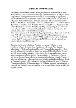 Zaire and Rwanda Essay
The refugee massacre that occurred in the years between 1994 and 1996 in Zaire
demonstrates a worst case scenario of refugee camp militarization. It is by no means
a typical case of refugee warriorism, however, it does exemplify an opportunity
structure that fosters an environment conducive for militarization. The massacre of
refugees in Zaire stems from the Rwandan genocideof 1994 which witnessed the
deaths of 200,000 to 1 million ethnic Tutsi and moderate Hutu.2 The conflict ended in
the victory of the ethnic Tutsi Rwandan Patriotic Front (RPF) and the defeat of the
ethnic Hutu Forces ArmГ©es Rwandaises (FAR). Consequently, 1.72 2.1 million
Hutu refugees fled the country into Burundi, Zaire, Tanzania, and Uganda.3 Dr.
Emizet... Show more content on Helpwriting.net ...
They forced refugees back in to Rwanda by gun point and cut off access to food.8 By
May 1997, aid workers discovered that the majority of the refugee camps had
completely emptied and finally after the AFDL took Kinshasa, it gave the United
Nations High Commissioner for Refugees (UNHCR) sixty days to repatriate any
remaining (surviving) Hutu refugees.9
Tanzania and Rwanda Like Zaire, Tanzania was severely affected by huge
population influxes stemming from the situation in Rwanda. Prior the major
influx in the 1990s from Rwanda and Burundi, Tanzania had an open door policy
towards refugees and was a haven for asylum seekers.10 President Julius Nyerere
not only encouraged an open door policy, but he also encouraged refugee warrior
movements against colonial regimes. He saw refugees as vital sources of labour
and also as freedom fighters. However, this changed following the end of Nyerere s
reign and refugees were subsequently re categorized from freedom fighters to threats
to Tanzania s insecurity. This policy shift partly results from the scope of the crisis
(Tanzania was hosting 85% more refugees in 1994 than it was the previous year)11,
economic and political restructuring of the government and a revamped security first
attitude from the
 