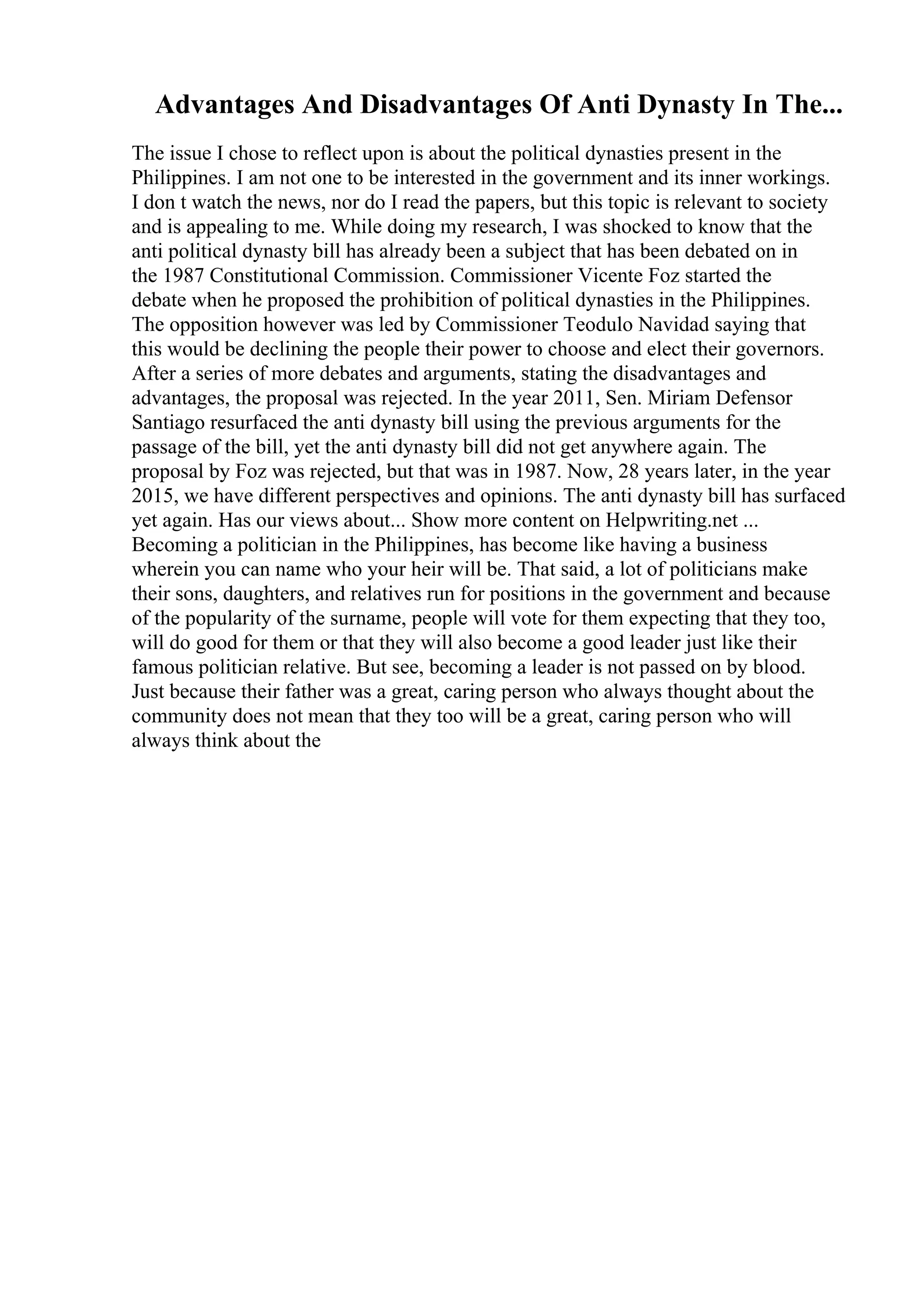 Advantages And Disadvantages Of Anti Dynasty In The...
The issue I chose to reflect upon is about the political dynasties present in the
Philippines. I am not one to be interested in the government and its inner workings.
I don t watch the news, nor do I read the papers, but this topic is relevant to society
and is appealing to me. While doing my research, I was shocked to know that the
anti political dynasty bill has already been a subject that has been debated on in
the 1987 Constitutional Commission. Commissioner Vicente Foz started the
debate when he proposed the prohibition of political dynasties in the Philippines.
The opposition however was led by Commissioner Teodulo Navidad saying that
this would be declining the people their power to choose and elect their governors.
After a series of more debates and arguments, stating the disadvantages and
advantages, the proposal was rejected. In the year 2011, Sen. Miriam Defensor
Santiago resurfaced the anti dynasty bill using the previous arguments for the
passage of the bill, yet the anti dynasty bill did not get anywhere again. The
proposal by Foz was rejected, but that was in 1987. Now, 28 years later, in the year
2015, we have different perspectives and opinions. The anti dynasty bill has surfaced
yet again. Has our views about... Show more content on Helpwriting.net ...
Becoming a politician in the Philippines, has become like having a business
wherein you can name who your heir will be. That said, a lot of politicians make
their sons, daughters, and relatives run for positions in the government and because
of the popularity of the surname, people will vote for them expecting that they too,
will do good for them or that they will also become a good leader just like their
famous politician relative. But see, becoming a leader is not passed on by blood.
Just because their father was a great, caring person who always thought about the
community does not mean that they too will be a great, caring person who will
always think about the
 