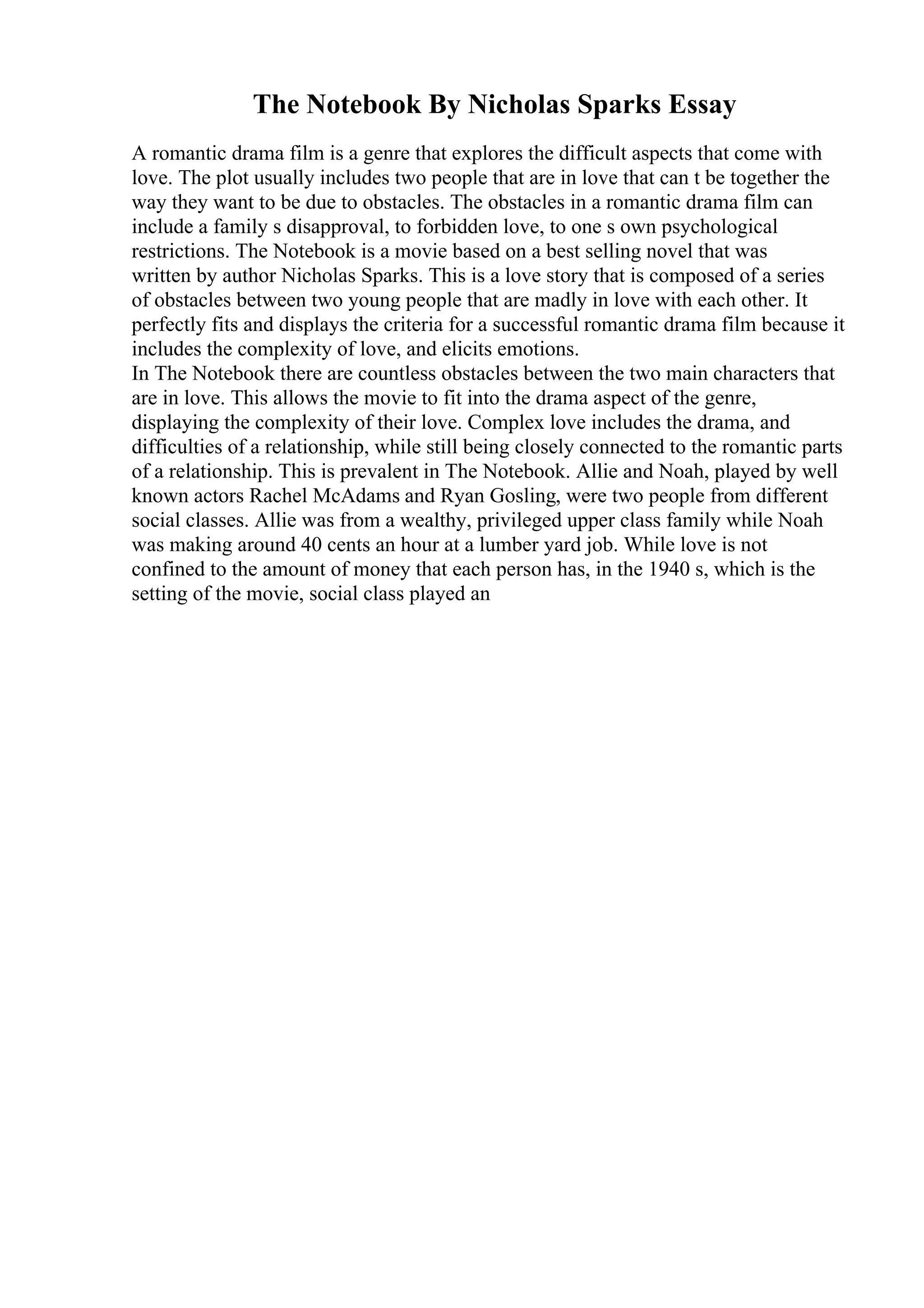 The Notebook By Nicholas Sparks Essay
A romantic drama film is a genre that explores the difficult aspects that come with
love. The plot usually includes two people that are in love that can t be together the
way they want to be due to obstacles. The obstacles in a romantic drama film can
include a family s disapproval, to forbidden love, to one s own psychological
restrictions. The Notebook is a movie based on a best selling novel that was
written by author Nicholas Sparks. This is a love story that is composed of a series
of obstacles between two young people that are madly in love with each other. It
perfectly fits and displays the criteria for a successful romantic drama film because it
includes the complexity of love, and elicits emotions.
In The Notebook there are countless obstacles between the two main characters that
are in love. This allows the movie to fit into the drama aspect of the genre,
displaying the complexity of their love. Complex love includes the drama, and
difficulties of a relationship, while still being closely connected to the romantic parts
of a relationship. This is prevalent in The Notebook. Allie and Noah, played by well
known actors Rachel McAdams and Ryan Gosling, were two people from different
social classes. Allie was from a wealthy, privileged upper class family while Noah
was making around 40 cents an hour at a lumber yard job. While love is not
confined to the amount of money that each person has, in the 1940 s, which is the
setting of the movie, social class played an
 