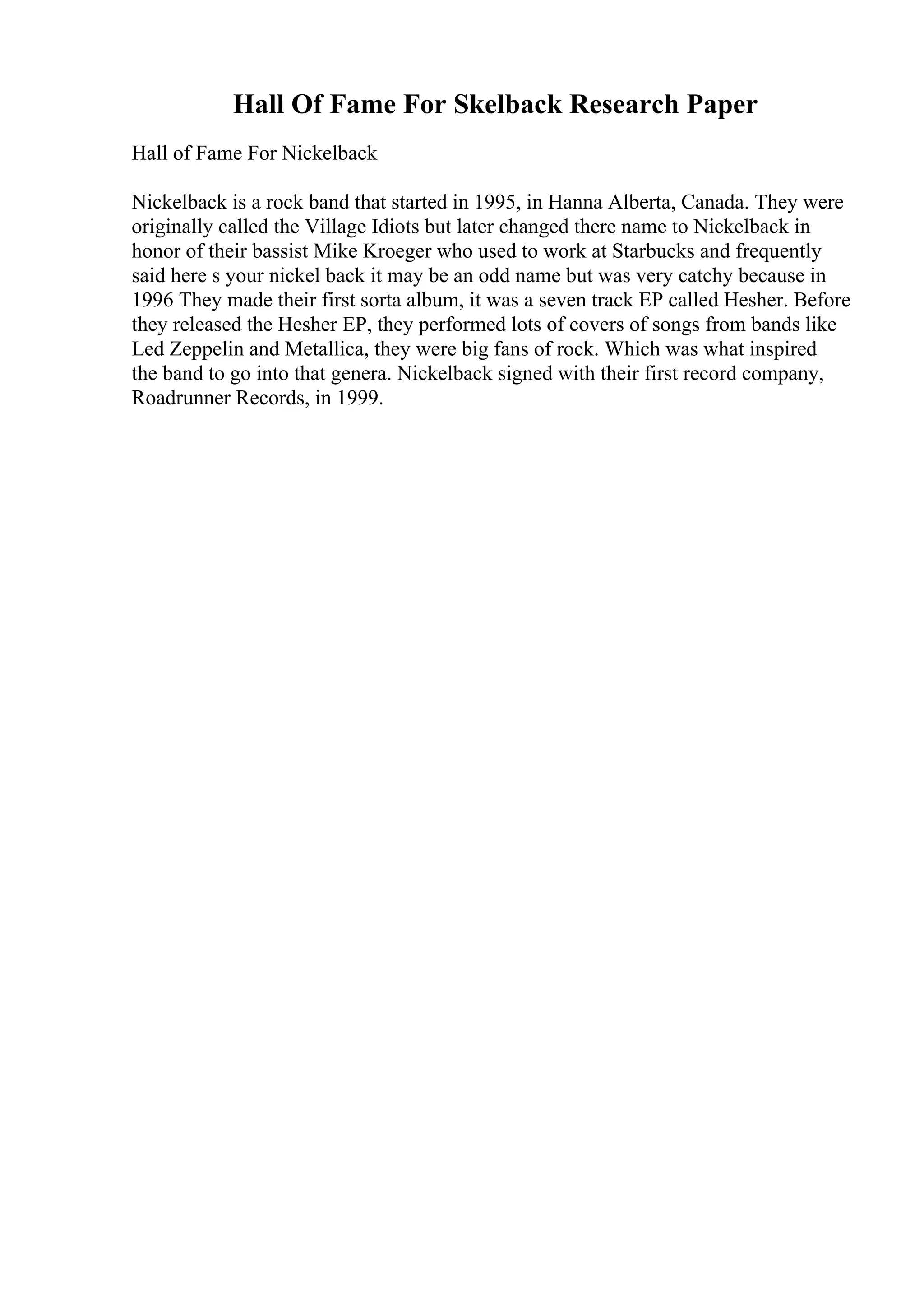 Hall Of Fame For Skelback Research Paper
Hall of Fame For Nickelback
Nickelback is a rock band that started in 1995, in Hanna Alberta, Canada. They were
originally called the Village Idiots but later changed there name to Nickelback in
honor of their bassist Mike Kroeger who used to work at Starbucks and frequently
said here s your nickel back it may be an odd name but was very catchy because in
1996 They made their first sorta album, it was a seven track EP called Hesher. Before
they released the Hesher EP, they performed lots of covers of songs from bands like
Led Zeppelin and Metallica, they were big fans of rock. Which was what inspired
the band to go into that genera. Nickelback signed with their first record company,
Roadrunner Records, in 1999.
 