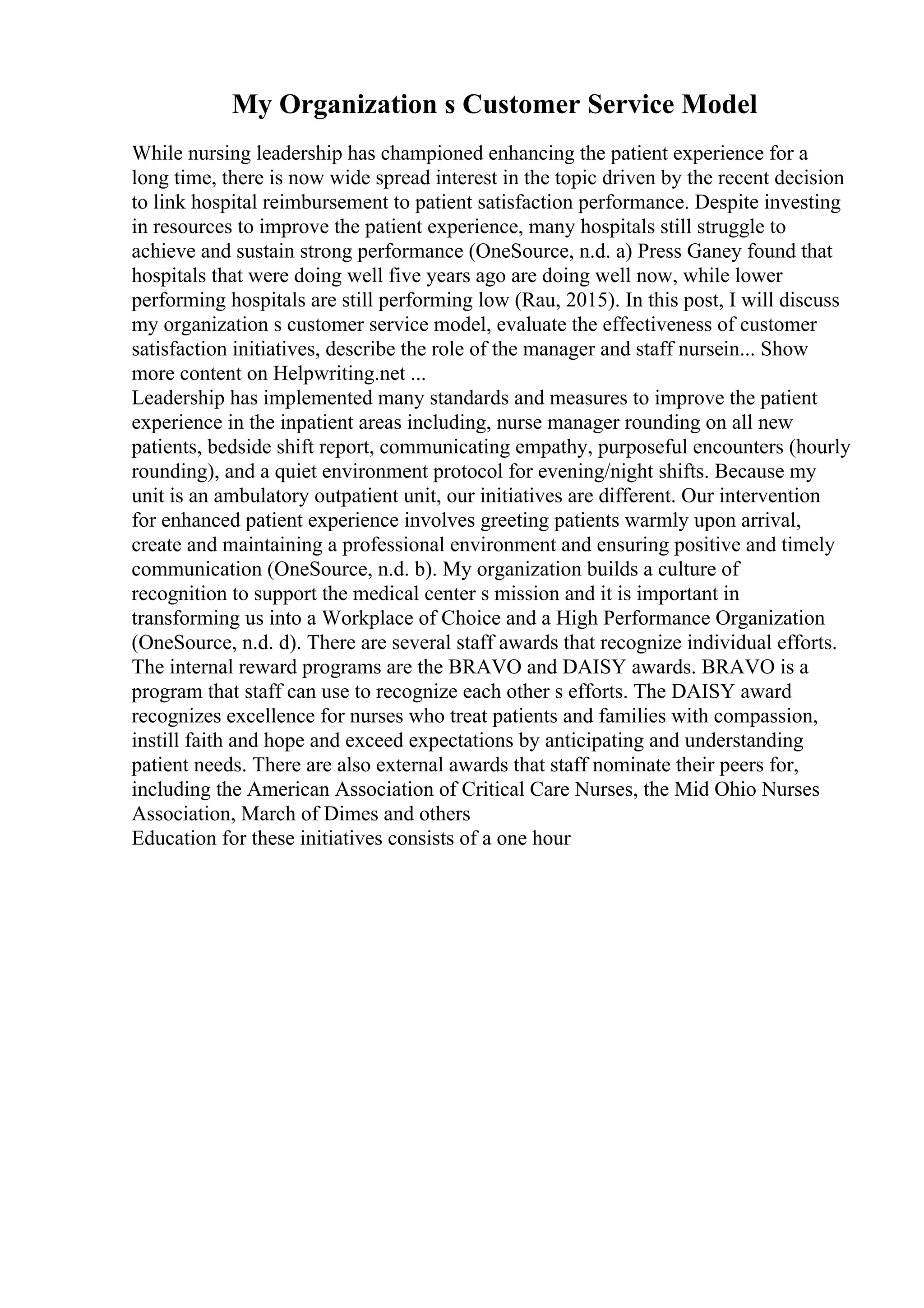 My Organization s Customer Service Model
While nursing leadership has championed enhancing the patient experience for a
long time, there is now wide spread interest in the topic driven by the recent decision
to link hospital reimbursement to patient satisfaction performance. Despite investing
in resources to improve the patient experience, many hospitals still struggle to
achieve and sustain strong performance (OneSource, n.d. a) Press Ganey found that
hospitals that were doing well five years ago are doing well now, while lower
performing hospitals are still performing low (Rau, 2015). In this post, I will discuss
my organization s customer service model, evaluate the effectiveness of customer
satisfaction initiatives, describe the role of the manager and staff nursein... Show
more content on Helpwriting.net ...
Leadership has implemented many standards and measures to improve the patient
experience in the inpatient areas including, nurse manager rounding on all new
patients, bedside shift report, communicating empathy, purposeful encounters (hourly
rounding), and a quiet environment protocol for evening/night shifts. Because my
unit is an ambulatory outpatient unit, our initiatives are different. Our intervention
for enhanced patient experience involves greeting patients warmly upon arrival,
create and maintaining a professional environment and ensuring positive and timely
communication (OneSource, n.d. b). My organization builds a culture of
recognition to support the medical center s mission and it is important in
transforming us into a Workplace of Choice and a High Performance Organization
(OneSource, n.d. d). There are several staff awards that recognize individual efforts.
The internal reward programs are the BRAVO and DAISY awards. BRAVO is a
program that staff can use to recognize each other s efforts. The DAISY award
recognizes excellence for nurses who treat patients and families with compassion,
instill faith and hope and exceed expectations by anticipating and understanding
patient needs. There are also external awards that staff nominate their peers for,
including the American Association of Critical Care Nurses, the Mid Ohio Nurses
Association, March of Dimes and others
Education for these initiatives consists of a one hour
 