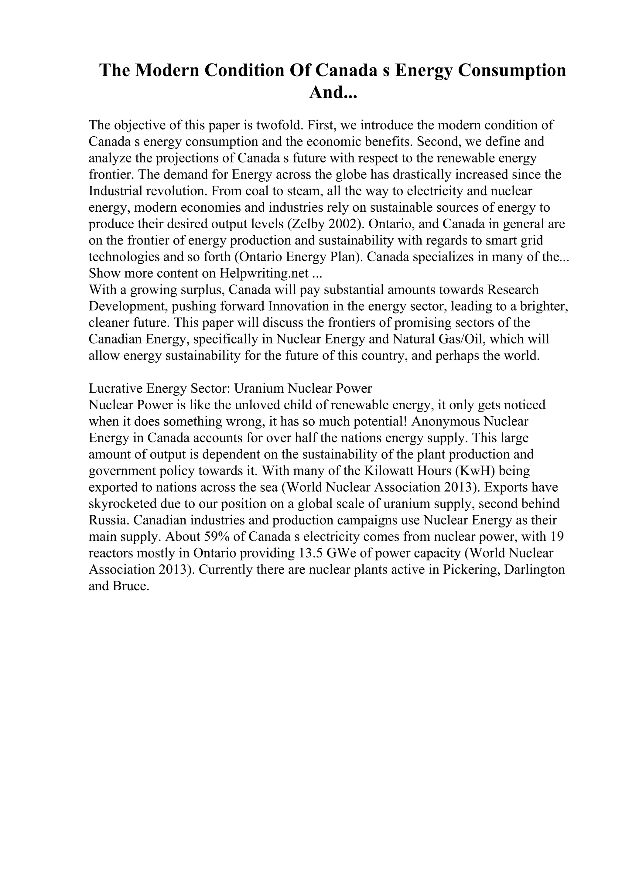 The Modern Condition Of Canada s Energy Consumption
And...
The objective of this paper is twofold. First, we introduce the modern condition of
Canada s energy consumption and the economic benefits. Second, we define and
analyze the projections of Canada s future with respect to the renewable energy
frontier. The demand for Energy across the globe has drastically increased since the
Industrial revolution. From coal to steam, all the way to electricity and nuclear
energy, modern economies and industries rely on sustainable sources of energy to
produce their desired output levels (Zelby 2002). Ontario, and Canada in general are
on the frontier of energy production and sustainability with regards to smart grid
technologies and so forth (Ontario Energy Plan). Canada specializes in many of the...
Show more content on Helpwriting.net ...
With a growing surplus, Canada will pay substantial amounts towards Research
Development, pushing forward Innovation in the energy sector, leading to a brighter,
cleaner future. This paper will discuss the frontiers of promising sectors of the
Canadian Energy, specifically in Nuclear Energy and Natural Gas/Oil, which will
allow energy sustainability for the future of this country, and perhaps the world.
Lucrative Energy Sector: Uranium Nuclear Power
Nuclear Power is like the unloved child of renewable energy, it only gets noticed
when it does something wrong, it has so much potential! Anonymous Nuclear
Energy in Canada accounts for over half the nations energy supply. This large
amount of output is dependent on the sustainability of the plant production and
government policy towards it. With many of the Kilowatt Hours (KwH) being
exported to nations across the sea (World Nuclear Association 2013). Exports have
skyrocketed due to our position on a global scale of uranium supply, second behind
Russia. Canadian industries and production campaigns use Nuclear Energy as their
main supply. About 59% of Canada s electricity comes from nuclear power, with 19
reactors mostly in Ontario providing 13.5 GWe of power capacity (World Nuclear
Association 2013). Currently there are nuclear plants active in Pickering, Darlington
and Bruce.
 
