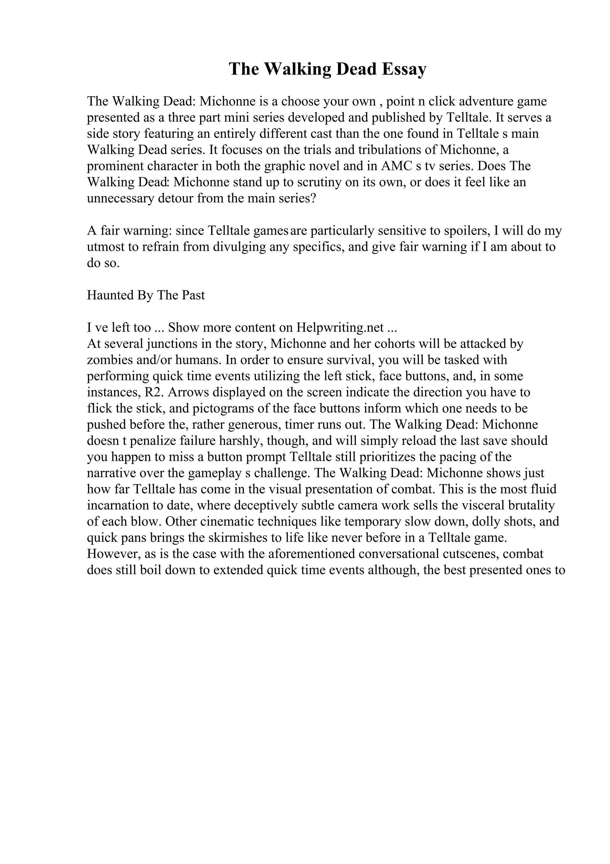The Walking Dead Essay
The Walking Dead: Michonne is a choose your own , point n click adventure game
presented as a three part mini series developed and published by Telltale. It serves a
side story featuring an entirely different cast than the one found in Telltale s main
Walking Dead series. It focuses on the trials and tribulations of Michonne, a
prominent character in both the graphic novel and in AMC s tv series. Does The
Walking Dead: Michonne stand up to scrutiny on its own, or does it feel like an
unnecessary detour from the main series?
A fair warning: since Telltale gamesare particularly sensitive to spoilers, I will do my
utmost to refrain from divulging any specifics, and give fair warning if I am about to
do so.
Haunted By The Past
I ve left too ... Show more content on Helpwriting.net ...
At several junctions in the story, Michonne and her cohorts will be attacked by
zombies and/or humans. In order to ensure survival, you will be tasked with
performing quick time events utilizing the left stick, face buttons, and, in some
instances, R2. Arrows displayed on the screen indicate the direction you have to
flick the stick, and pictograms of the face buttons inform which one needs to be
pushed before the, rather generous, timer runs out. The Walking Dead: Michonne
doesn t penalize failure harshly, though, and will simply reload the last save should
you happen to miss a button prompt Telltale still prioritizes the pacing of the
narrative over the gameplay s challenge. The Walking Dead: Michonne shows just
how far Telltale has come in the visual presentation of combat. This is the most fluid
incarnation to date, where deceptively subtle camera work sells the visceral brutality
of each blow. Other cinematic techniques like temporary slow down, dolly shots, and
quick pans brings the skirmishes to life like never before in a Telltale game.
However, as is the case with the aforementioned conversational cutscenes, combat
does still boil down to extended quick time events although, the best presented ones to
 