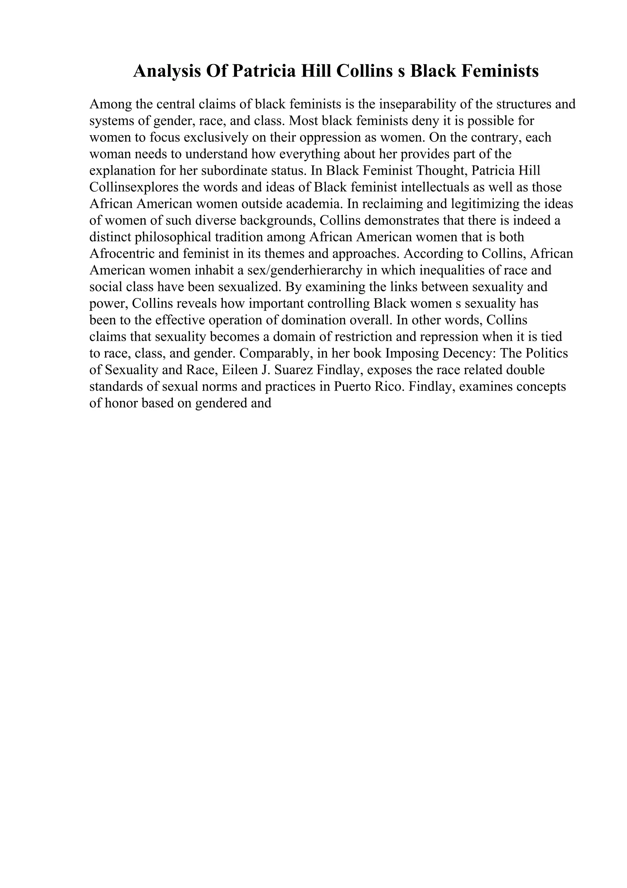Analysis Of Patricia Hill Collins s Black Feminists
Among the central claims of black feminists is the inseparability of the structures and
systems of gender, race, and class. Most black feminists deny it is possible for
women to focus exclusively on their oppression as women. On the contrary, each
woman needs to understand how everything about her provides part of the
explanation for her subordinate status. In Black Feminist Thought, Patricia Hill
Collinsexplores the words and ideas of Black feminist intellectuals as well as those
African American women outside academia. In reclaiming and legitimizing the ideas
of women of such diverse backgrounds, Collins demonstrates that there is indeed a
distinct philosophical tradition among African American women that is both
Afrocentric and feminist in its themes and approaches. According to Collins, African
American women inhabit a sex/genderhierarchy in which inequalities of race and
social class have been sexualized. By examining the links between sexuality and
power, Collins reveals how important controlling Black women s sexuality has
been to the effective operation of domination overall. In other words, Collins
claims that sexuality becomes a domain of restriction and repression when it is tied
to race, class, and gender. Comparably, in her book Imposing Decency: The Politics
of Sexuality and Race, Eileen J. Suarez Findlay, exposes the race related double
standards of sexual norms and practices in Puerto Rico. Findlay, examines concepts
of honor based on gendered and
 