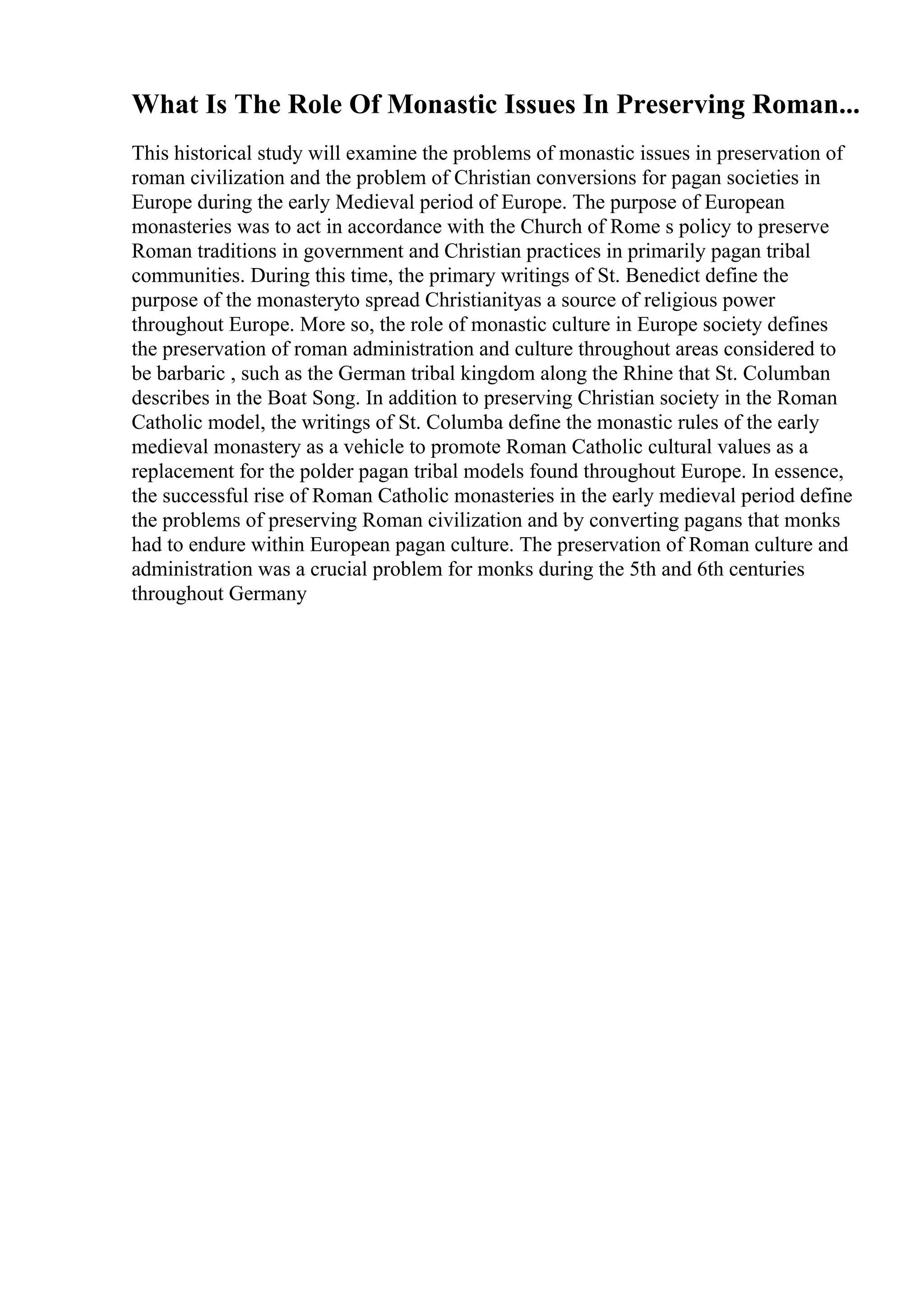 What Is The Role Of Monastic Issues In Preserving Roman...
This historical study will examine the problems of monastic issues in preservation of
roman civilization and the problem of Christian conversions for pagan societies in
Europe during the early Medieval period of Europe. The purpose of European
monasteries was to act in accordance with the Church of Rome s policy to preserve
Roman traditions in government and Christian practices in primarily pagan tribal
communities. During this time, the primary writings of St. Benedict define the
purpose of the monasteryto spread Christianityas a source of religious power
throughout Europe. More so, the role of monastic culture in Europe society defines
the preservation of roman administration and culture throughout areas considered to
be barbaric , such as the German tribal kingdom along the Rhine that St. Columban
describes in the Boat Song. In addition to preserving Christian society in the Roman
Catholic model, the writings of St. Columba define the monastic rules of the early
medieval monastery as a vehicle to promote Roman Catholic cultural values as a
replacement for the polder pagan tribal models found throughout Europe. In essence,
the successful rise of Roman Catholic monasteries in the early medieval period define
the problems of preserving Roman civilization and by converting pagans that monks
had to endure within European pagan culture. The preservation of Roman culture and
administration was a crucial problem for monks during the 5th and 6th centuries
throughout Germany
 