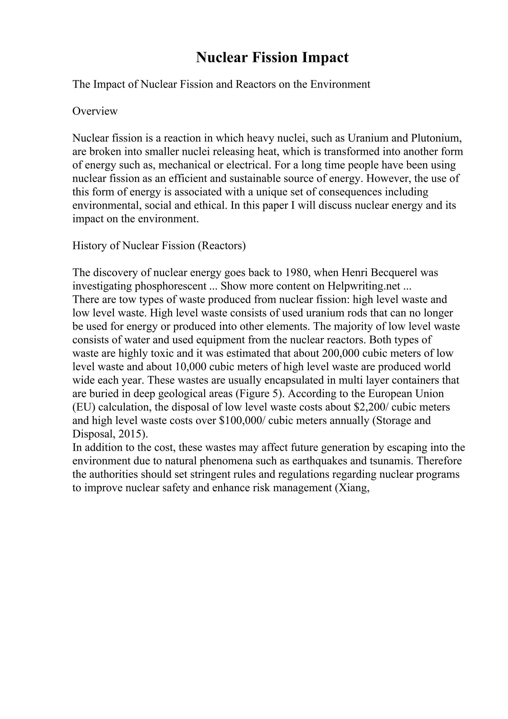 Nuclear Fission Impact
The Impact of Nuclear Fission and Reactors on the Environment
Overview
Nuclear fission is a reaction in which heavy nuclei, such as Uranium and Plutonium,
are broken into smaller nuclei releasing heat, which is transformed into another form
of energy such as, mechanical or electrical. For a long time people have been using
nuclear fission as an efficient and sustainable source of energy. However, the use of
this form of energy is associated with a unique set of consequences including
environmental, social and ethical. In this paper I will discuss nuclear energy and its
impact on the environment.
History of Nuclear Fission (Reactors)
The discovery of nuclear energy goes back to 1980, when Henri Becquerel was
investigating phosphorescent ... Show more content on Helpwriting.net ...
There are tow types of waste produced from nuclear fission: high level waste and
low level waste. High level waste consists of used uranium rods that can no longer
be used for energy or produced into other elements. The majority of low level waste
consists of water and used equipment from the nuclear reactors. Both types of
waste are highly toxic and it was estimated that about 200,000 cubic meters of low
level waste and about 10,000 cubic meters of high level waste are produced world
wide each year. These wastes are usually encapsulated in multi layer containers that
are buried in deep geological areas (Figure 5). According to the European Union
(EU) calculation, the disposal of low level waste costs about $2,200/ cubic meters
and high level waste costs over $100,000/ cubic meters annually (Storage and
Disposal, 2015).
In addition to the cost, these wastes may affect future generation by escaping into the
environment due to natural phenomena such as earthquakes and tsunamis. Therefore
the authorities should set stringent rules and regulations regarding nuclear programs
to improve nuclear safety and enhance risk management (Xiang,
 