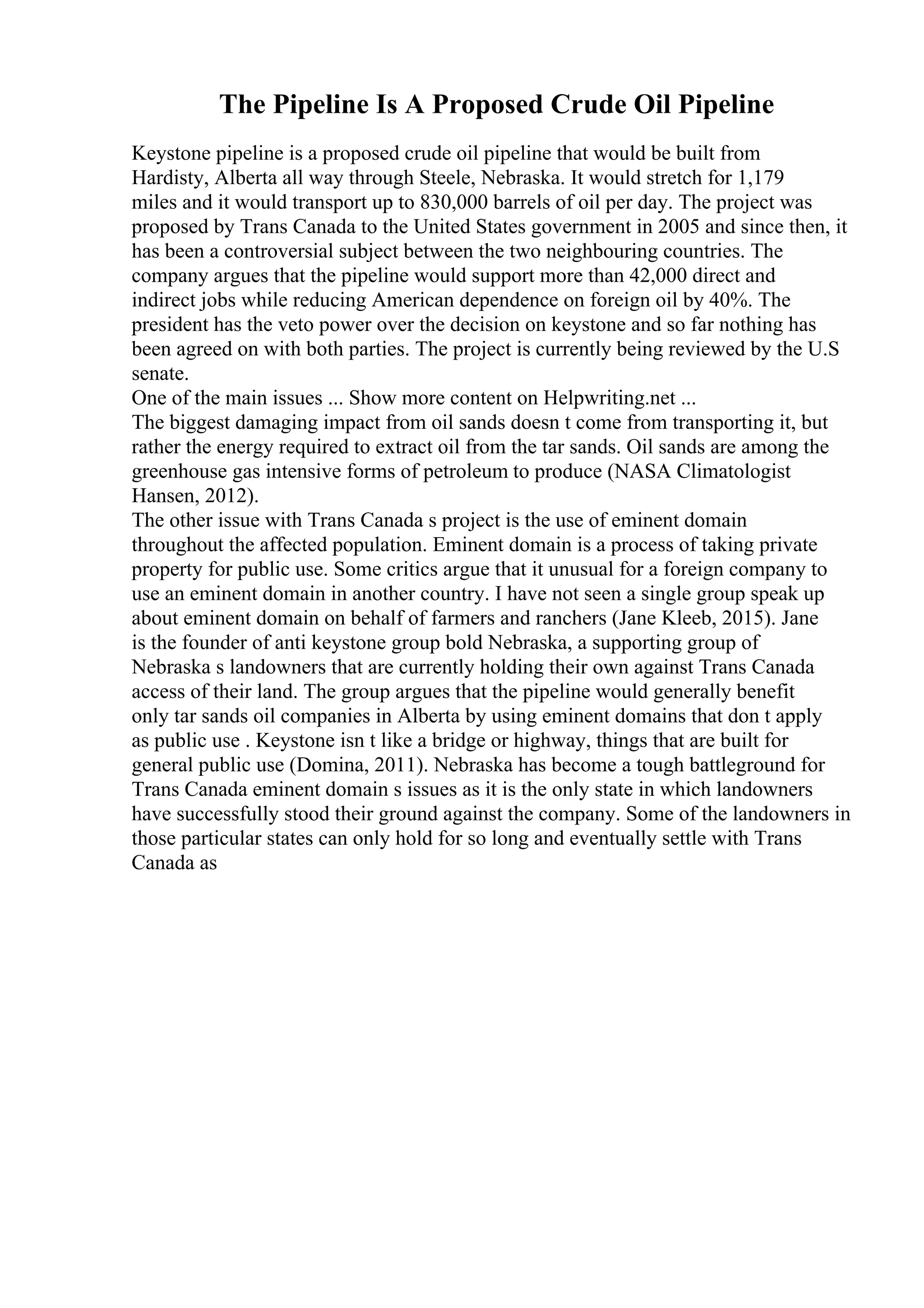 The Pipeline Is A Proposed Crude Oil Pipeline
Keystone pipeline is a proposed crude oil pipeline that would be built from
Hardisty, Alberta all way through Steele, Nebraska. It would stretch for 1,179
miles and it would transport up to 830,000 barrels of oil per day. The project was
proposed by Trans Canada to the United States government in 2005 and since then, it
has been a controversial subject between the two neighbouring countries. The
company argues that the pipeline would support more than 42,000 direct and
indirect jobs while reducing American dependence on foreign oil by 40%. The
president has the veto power over the decision on keystone and so far nothing has
been agreed on with both parties. The project is currently being reviewed by the U.S
senate.
One of the main issues ... Show more content on Helpwriting.net ...
The biggest damaging impact from oil sands doesn t come from transporting it, but
rather the energy required to extract oil from the tar sands. Oil sands are among the
greenhouse gas intensive forms of petroleum to produce (NASA Climatologist
Hansen, 2012).
The other issue with Trans Canada s project is the use of eminent domain
throughout the affected population. Eminent domain is a process of taking private
property for public use. Some critics argue that it unusual for a foreign company to
use an eminent domain in another country. I have not seen a single group speak up
about eminent domain on behalf of farmers and ranchers (Jane Kleeb, 2015). Jane
is the founder of anti keystone group bold Nebraska, a supporting group of
Nebraska s landowners that are currently holding their own against Trans Canada
access of their land. The group argues that the pipeline would generally benefit
only tar sands oil companies in Alberta by using eminent domains that don t apply
as public use . Keystone isn t like a bridge or highway, things that are built for
general public use (Domina, 2011). Nebraska has become a tough battleground for
Trans Canada eminent domain s issues as it is the only state in which landowners
have successfully stood their ground against the company. Some of the landowners in
those particular states can only hold for so long and eventually settle with Trans
Canada as
 