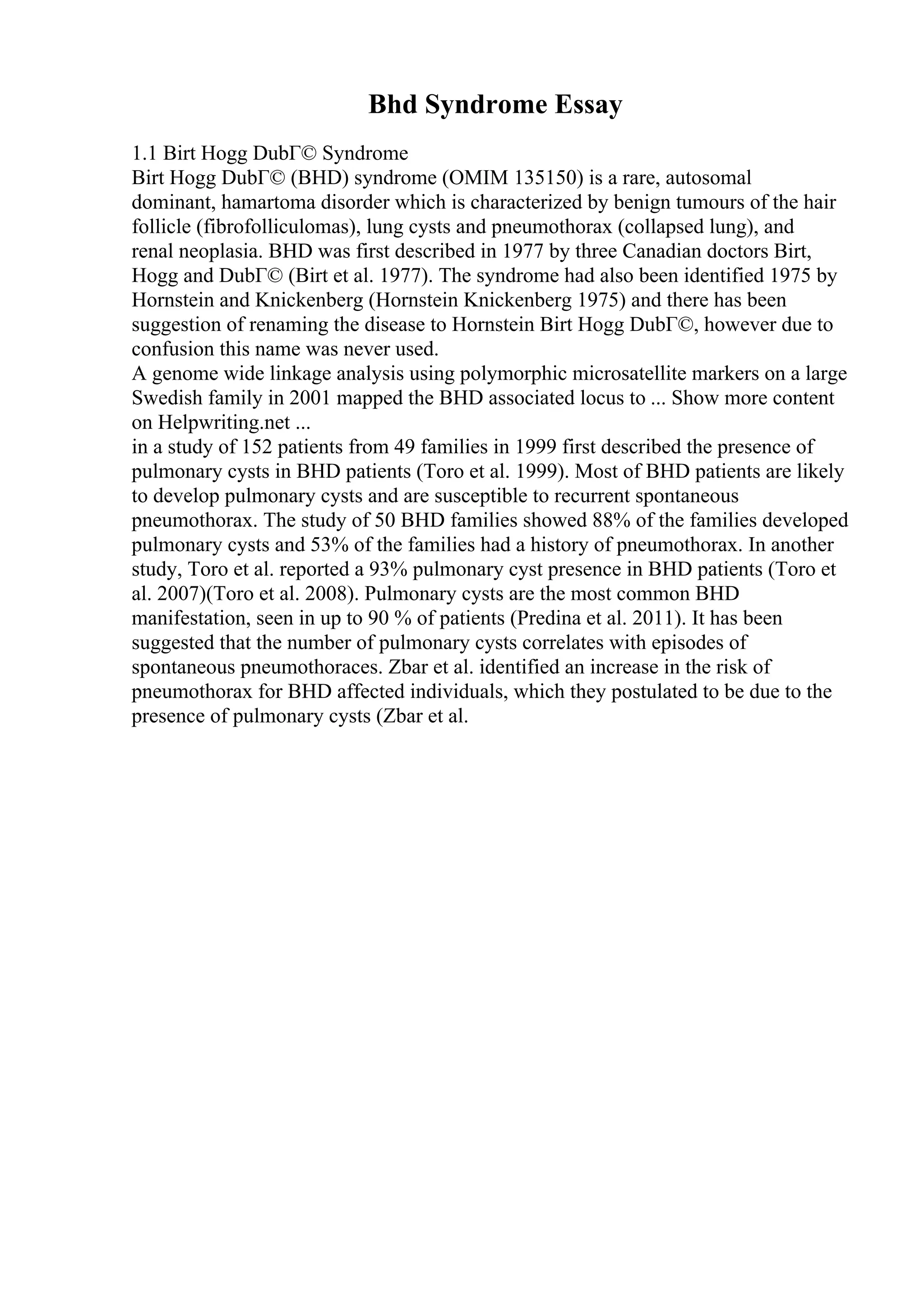 Bhd Syndrome Essay
1.1 Birt Hogg DubГ© Syndrome
Birt Hogg DubГ© (BHD) syndrome (OMIM 135150) is a rare, autosomal
dominant, hamartoma disorder which is characterized by benign tumours of the hair
follicle (fibrofolliculomas), lung cysts and pneumothorax (collapsed lung), and
renal neoplasia. BHD was first described in 1977 by three Canadian doctors Birt,
Hogg and DubГ© (Birt et al. 1977). The syndrome had also been identified 1975 by
Hornstein and Knickenberg (Hornstein Knickenberg 1975) and there has been
suggestion of renaming the disease to Hornstein Birt Hogg DubГ©, however due to
confusion this name was never used.
A genome wide linkage analysis using polymorphic microsatellite markers on a large
Swedish family in 2001 mapped the BHD associated locus to ... Show more content
on Helpwriting.net ...
in a study of 152 patients from 49 families in 1999 first described the presence of
pulmonary cysts in BHD patients (Toro et al. 1999). Most of BHD patients are likely
to develop pulmonary cysts and are susceptible to recurrent spontaneous
pneumothorax. The study of 50 BHD families showed 88% of the families developed
pulmonary cysts and 53% of the families had a history of pneumothorax. In another
study, Toro et al. reported a 93% pulmonary cyst presence in BHD patients (Toro et
al. 2007)(Toro et al. 2008). Pulmonary cysts are the most common BHD
manifestation, seen in up to 90 % of patients (Predina et al. 2011). It has been
suggested that the number of pulmonary cysts correlates with episodes of
spontaneous pneumothoraces. Zbar et al. identified an increase in the risk of
pneumothorax for BHD affected individuals, which they postulated to be due to the
presence of pulmonary cysts (Zbar et al.
 