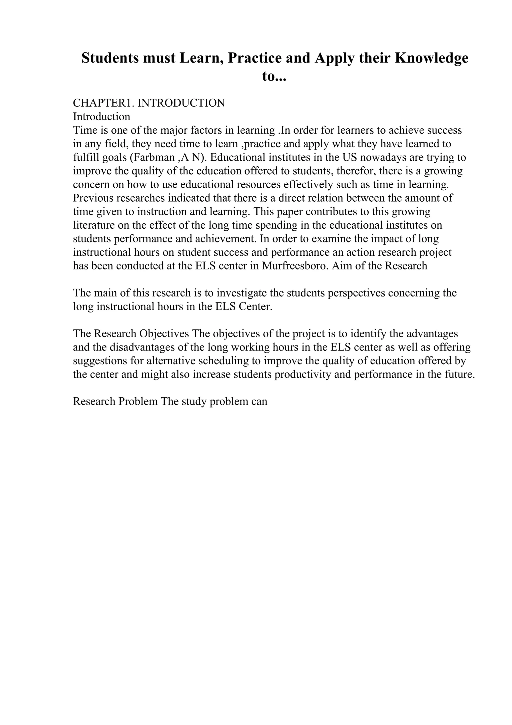 Students must Learn, Practice and Apply their Knowledge
to...
CHAPTER1. INTRODUCTION
Introduction
Time is one of the major factors in learning .In order for learners to achieve success
in any field, they need time to learn ,practice and apply what they have learned to
fulfill goals (Farbman ,A N). Educational institutes in the US nowadays are trying to
improve the quality of the education offered to students, therefor, there is a growing
concern on how to use educational resources effectively such as time in learning.
Previous researches indicated that there is a direct relation between the amount of
time given to instruction and learning. This paper contributes to this growing
literature on the effect of the long time spending in the educational institutes on
students performance and achievement. In order to examine the impact of long
instructional hours on student success and performance an action research project
has been conducted at the ELS center in Murfreesboro. Aim of the Research
The main of this research is to investigate the students perspectives concerning the
long instructional hours in the ELS Center.
The Research Objectives The objectives of the project is to identify the advantages
and the disadvantages of the long working hours in the ELS center as well as offering
suggestions for alternative scheduling to improve the quality of education offered by
the center and might also increase students productivity and performance in the future.
Research Problem The study problem can
 