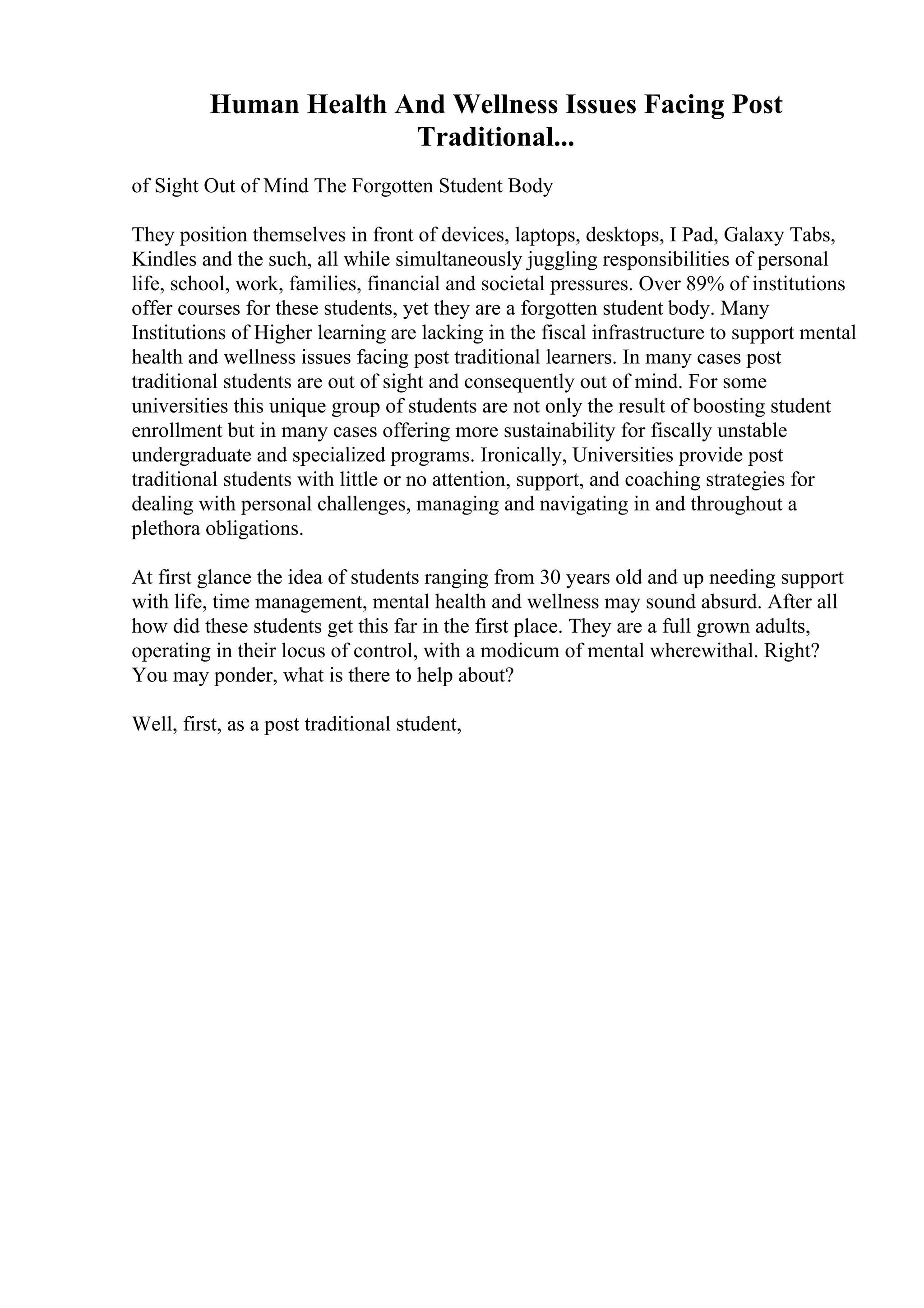Human Health And Wellness Issues Facing Post
Traditional...
of Sight Out of Mind The Forgotten Student Body
They position themselves in front of devices, laptops, desktops, I Pad, Galaxy Tabs,
Kindles and the such, all while simultaneously juggling responsibilities of personal
life, school, work, families, financial and societal pressures. Over 89% of institutions
offer courses for these students, yet they are a forgotten student body. Many
Institutions of Higher learning are lacking in the fiscal infrastructure to support mental
health and wellness issues facing post traditional learners. In many cases post
traditional students are out of sight and consequently out of mind. For some
universities this unique group of students are not only the result of boosting student
enrollment but in many cases offering more sustainability for fiscally unstable
undergraduate and specialized programs. Ironically, Universities provide post
traditional students with little or no attention, support, and coaching strategies for
dealing with personal challenges, managing and navigating in and throughout a
plethora obligations.
At first glance the idea of students ranging from 30 years old and up needing support
with life, time management, mental health and wellness may sound absurd. After all
how did these students get this far in the first place. They are a full grown adults,
operating in their locus of control, with a modicum of mental wherewithal. Right?
You may ponder, what is there to help about?
Well, first, as a post traditional student,
 