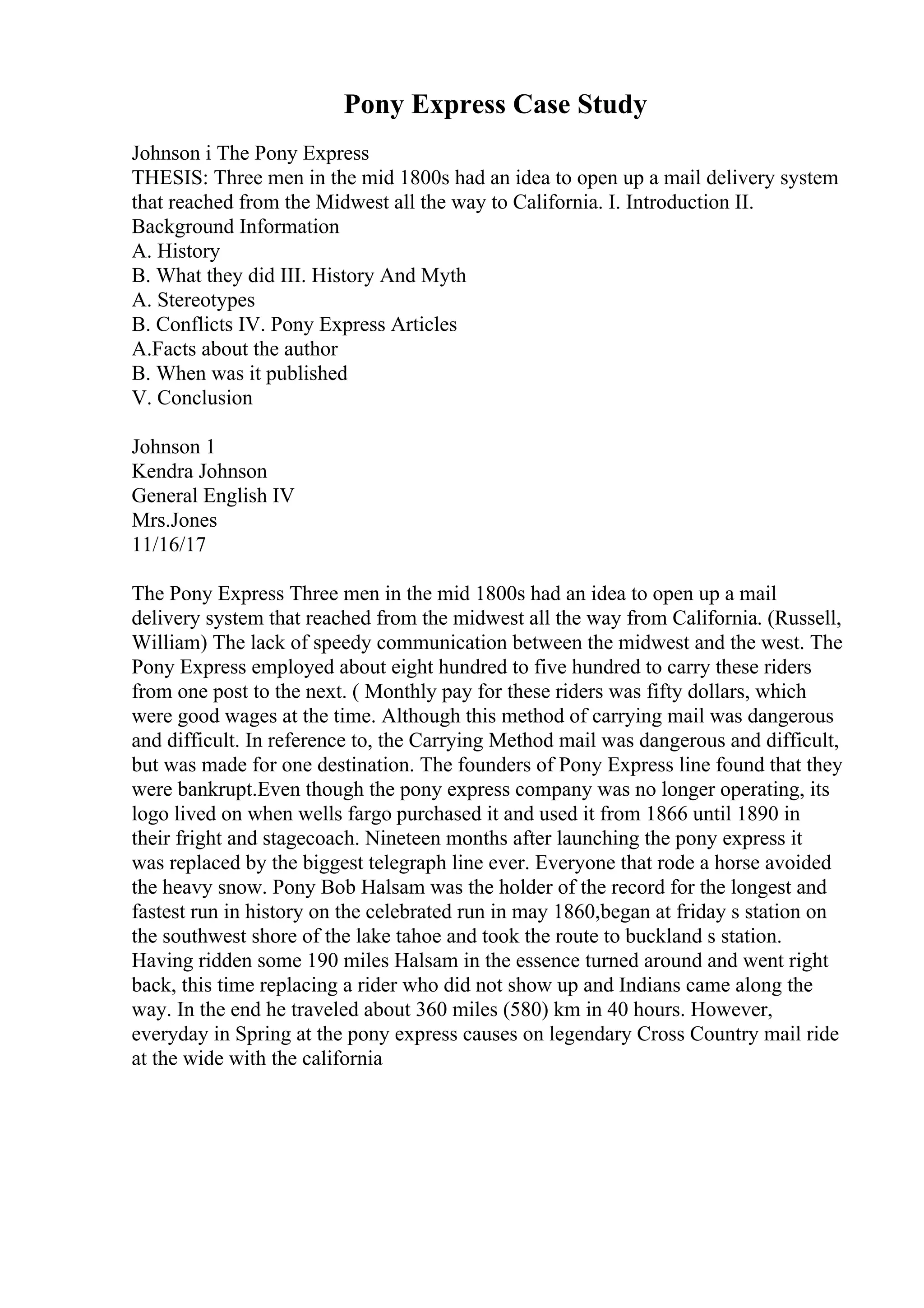 Pony Express Case Study
Johnson i The Pony Express
THESIS: Three men in the mid 1800s had an idea to open up a mail delivery system
that reached from the Midwest all the way to California. I. Introduction II.
Background Information
A. History
B. What they did III. History And Myth
A. Stereotypes
B. Conflicts IV. Pony Express Articles
A.Facts about the author
B. When was it published
V. Conclusion
Johnson 1
Kendra Johnson
General English IV
Mrs.Jones
11/16/17
The Pony Express Three men in the mid 1800s had an idea to open up a mail
delivery system that reached from the midwest all the way from California. (Russell,
William) The lack of speedy communication between the midwest and the west. The
Pony Express employed about eight hundred to five hundred to carry these riders
from one post to the next. ( Monthly pay for these riders was fifty dollars, which
were good wages at the time. Although this method of carrying mail was dangerous
and difficult. In reference to, the Carrying Method mail was dangerous and difficult,
but was made for one destination. The founders of Pony Express line found that they
were bankrupt.Even though the pony express company was no longer operating, its
logo lived on when wells fargo purchased it and used it from 1866 until 1890 in
their fright and stagecoach. Nineteen months after launching the pony express it
was replaced by the biggest telegraph line ever. Everyone that rode a horse avoided
the heavy snow. Pony Bob Halsam was the holder of the record for the longest and
fastest run in history on the celebrated run in may 1860,began at friday s station on
the southwest shore of the lake tahoe and took the route to buckland s station.
Having ridden some 190 miles Halsam in the essence turned around and went right
back, this time replacing a rider who did not show up and Indians came along the
way. In the end he traveled about 360 miles (580) km in 40 hours. However,
everyday in Spring at the pony express causes on legendary Cross Country mail ride
at the wide with the california
 
