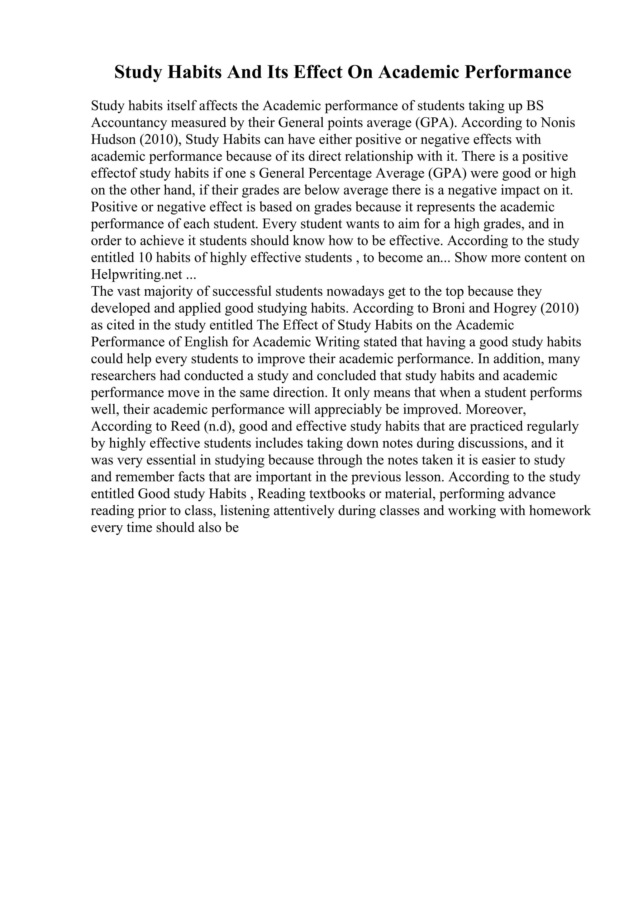 Study Habits And Its Effect On Academic Performance
Study habits itself affects the Academic performance of students taking up BS
Accountancy measured by their General points average (GPA). According to Nonis
Hudson (2010), Study Habits can have either positive or negative effects with
academic performance because of its direct relationship with it. There is a positive
effectof study habits if one s General Percentage Average (GPA) were good or high
on the other hand, if their grades are below average there is a negative impact on it.
Positive or negative effect is based on grades because it represents the academic
performance of each student. Every student wants to aim for a high grades, and in
order to achieve it students should know how to be effective. According to the study
entitled 10 habits of highly effective students , to become an... Show more content on
Helpwriting.net ...
The vast majority of successful students nowadays get to the top because they
developed and applied good studying habits. According to Broni and Hogrey (2010)
as cited in the study entitled The Effect of Study Habits on the Academic
Performance of English for Academic Writing stated that having a good study habits
could help every students to improve their academic performance. In addition, many
researchers had conducted a study and concluded that study habits and academic
performance move in the same direction. It only means that when a student performs
well, their academic performance will appreciably be improved. Moreover,
According to Reed (n.d), good and effective study habits that are practiced regularly
by highly effective students includes taking down notes during discussions, and it
was very essential in studying because through the notes taken it is easier to study
and remember facts that are important in the previous lesson. According to the study
entitled Good study Habits , Reading textbooks or material, performing advance
reading prior to class, listening attentively during classes and working with homework
every time should also be
 