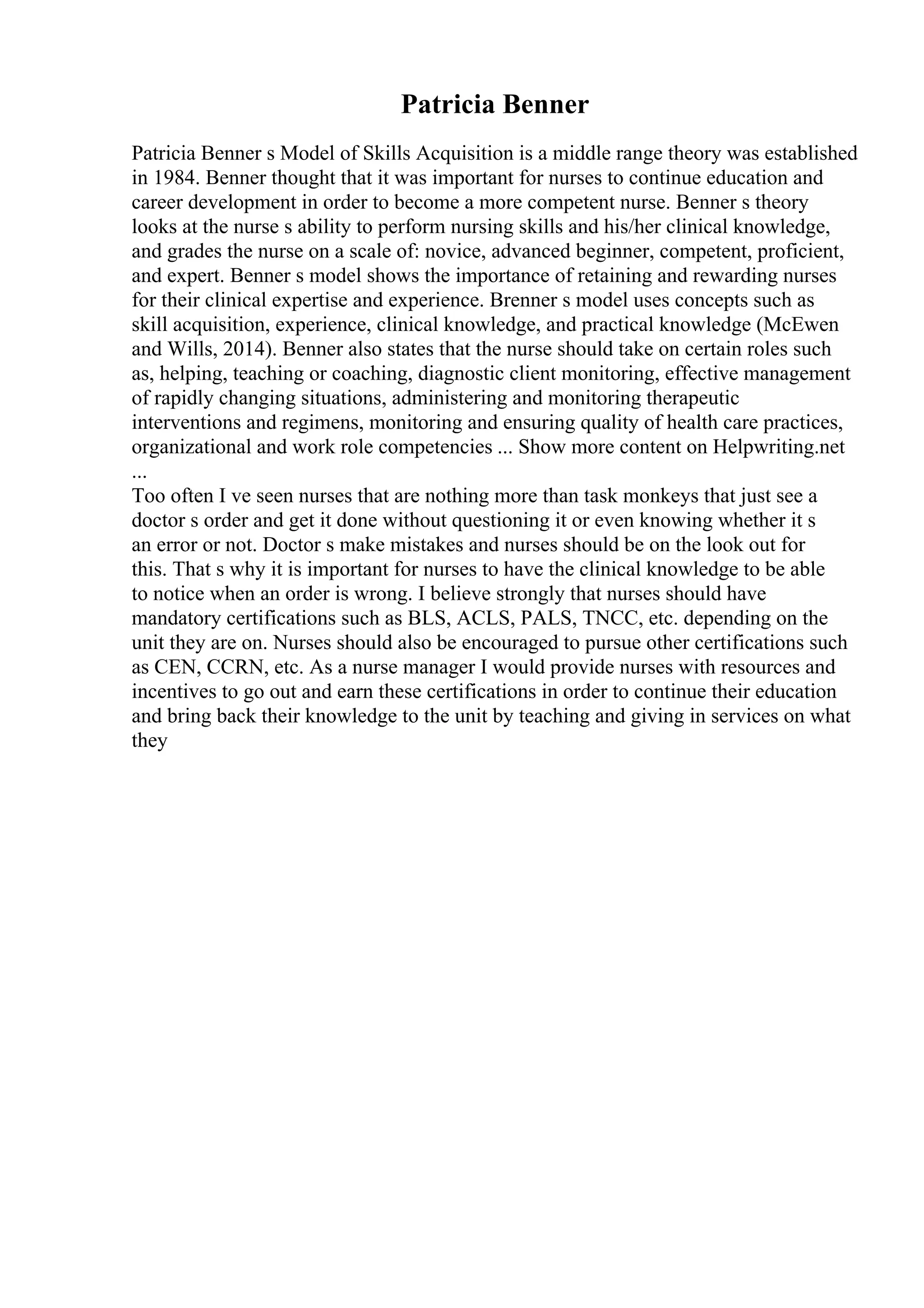 Patricia Benner
Patricia Benner s Model of Skills Acquisition is a middle range theory was established
in 1984. Benner thought that it was important for nurses to continue education and
career development in order to become a more competent nurse. Benner s theory
looks at the nurse s ability to perform nursing skills and his/her clinical knowledge,
and grades the nurse on a scale of: novice, advanced beginner, competent, proficient,
and expert. Benner s model shows the importance of retaining and rewarding nurses
for their clinical expertise and experience. Brenner s model uses concepts such as
skill acquisition, experience, clinical knowledge, and practical knowledge (McEwen
and Wills, 2014). Benner also states that the nurse should take on certain roles such
as, helping, teaching or coaching, diagnostic client monitoring, effective management
of rapidly changing situations, administering and monitoring therapeutic
interventions and regimens, monitoring and ensuring quality of health care practices,
organizational and work role competencies ... Show more content on Helpwriting.net
...
Too often I ve seen nurses that are nothing more than task monkeys that just see a
doctor s order and get it done without questioning it or even knowing whether it s
an error or not. Doctor s make mistakes and nurses should be on the look out for
this. That s why it is important for nurses to have the clinical knowledge to be able
to notice when an order is wrong. I believe strongly that nurses should have
mandatory certifications such as BLS, ACLS, PALS, TNCC, etc. depending on the
unit they are on. Nurses should also be encouraged to pursue other certifications such
as CEN, CCRN, etc. As a nurse manager I would provide nurses with resources and
incentives to go out and earn these certifications in order to continue their education
and bring back their knowledge to the unit by teaching and giving in services on what
they
 