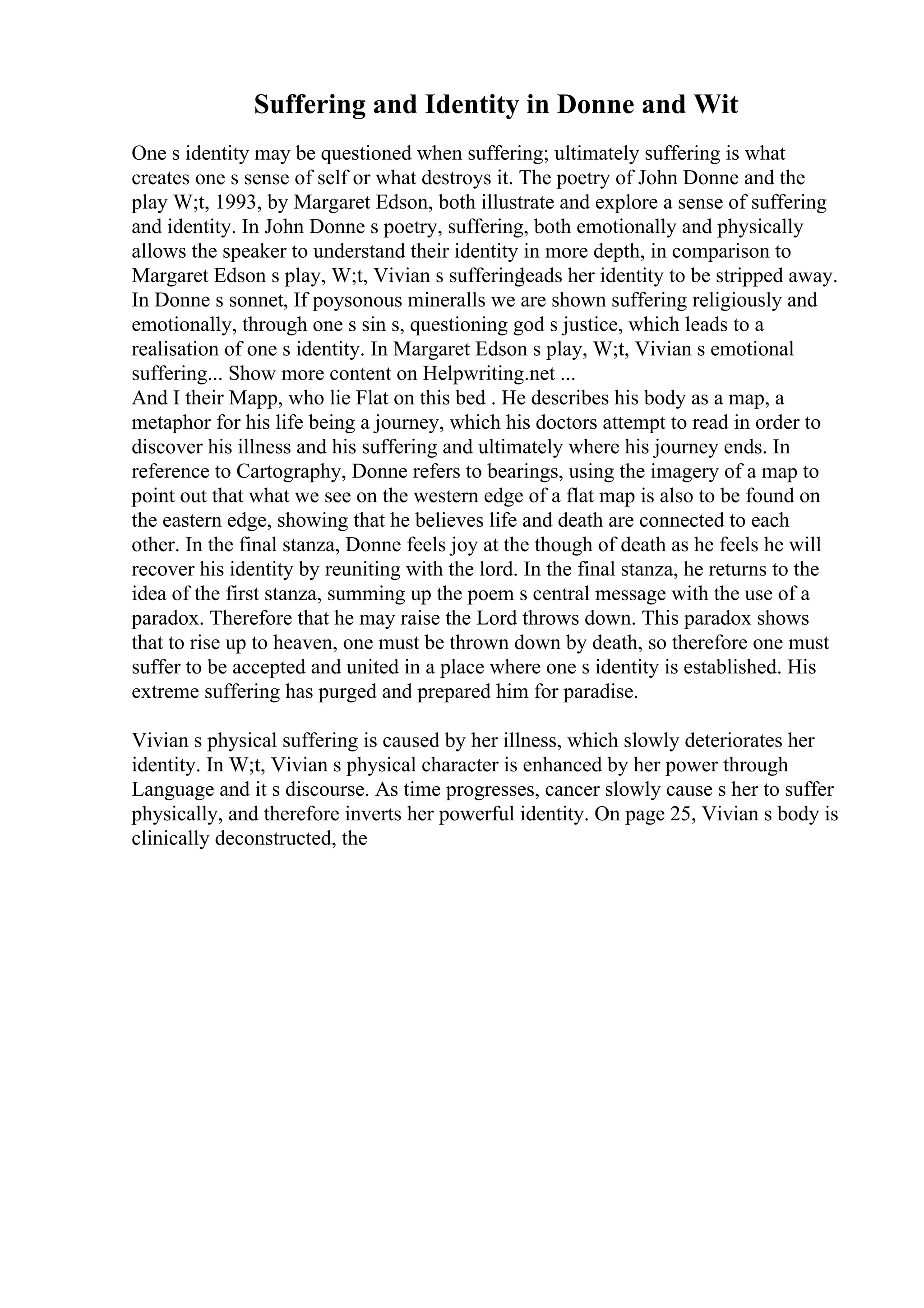 Suffering and Identity in Donne and Wit
One s identity may be questioned when suffering; ultimately suffering is what
creates one s sense of self or what destroys it. The poetry of John Donne and the
play W;t, 1993, by Margaret Edson, both illustrate and explore a sense of suffering
and identity. In John Donne s poetry, suffering, both emotionally and physically
allows the speaker to understand their identity in more depth, in comparison to
Margaret Edson s play, W;t, Vivian s suffering
leads her identity to be stripped away.
In Donne s sonnet, If poysonous mineralls we are shown suffering religiously and
emotionally, through one s sin s, questioning god s justice, which leads to a
realisation of one s identity. In Margaret Edson s play, W;t, Vivian s emotional
suffering... Show more content on Helpwriting.net ...
And I their Mapp, who lie Flat on this bed . He describes his body as a map, a
metaphor for his life being a journey, which his doctors attempt to read in order to
discover his illness and his suffering and ultimately where his journey ends. In
reference to Cartography, Donne refers to bearings, using the imagery of a map to
point out that what we see on the western edge of a flat map is also to be found on
the eastern edge, showing that he believes life and death are connected to each
other. In the final stanza, Donne feels joy at the though of death as he feels he will
recover his identity by reuniting with the lord. In the final stanza, he returns to the
idea of the first stanza, summing up the poem s central message with the use of a
paradox. Therefore that he may raise the Lord throws down. This paradox shows
that to rise up to heaven, one must be thrown down by death, so therefore one must
suffer to be accepted and united in a place where one s identity is established. His
extreme suffering has purged and prepared him for paradise.
Vivian s physical suffering is caused by her illness, which slowly deteriorates her
identity. In W;t, Vivian s physical character is enhanced by her power through
Language and it s discourse. As time progresses, cancer slowly cause s her to suffer
physically, and therefore inverts her powerful identity. On page 25, Vivian s body is
clinically deconstructed, the
 