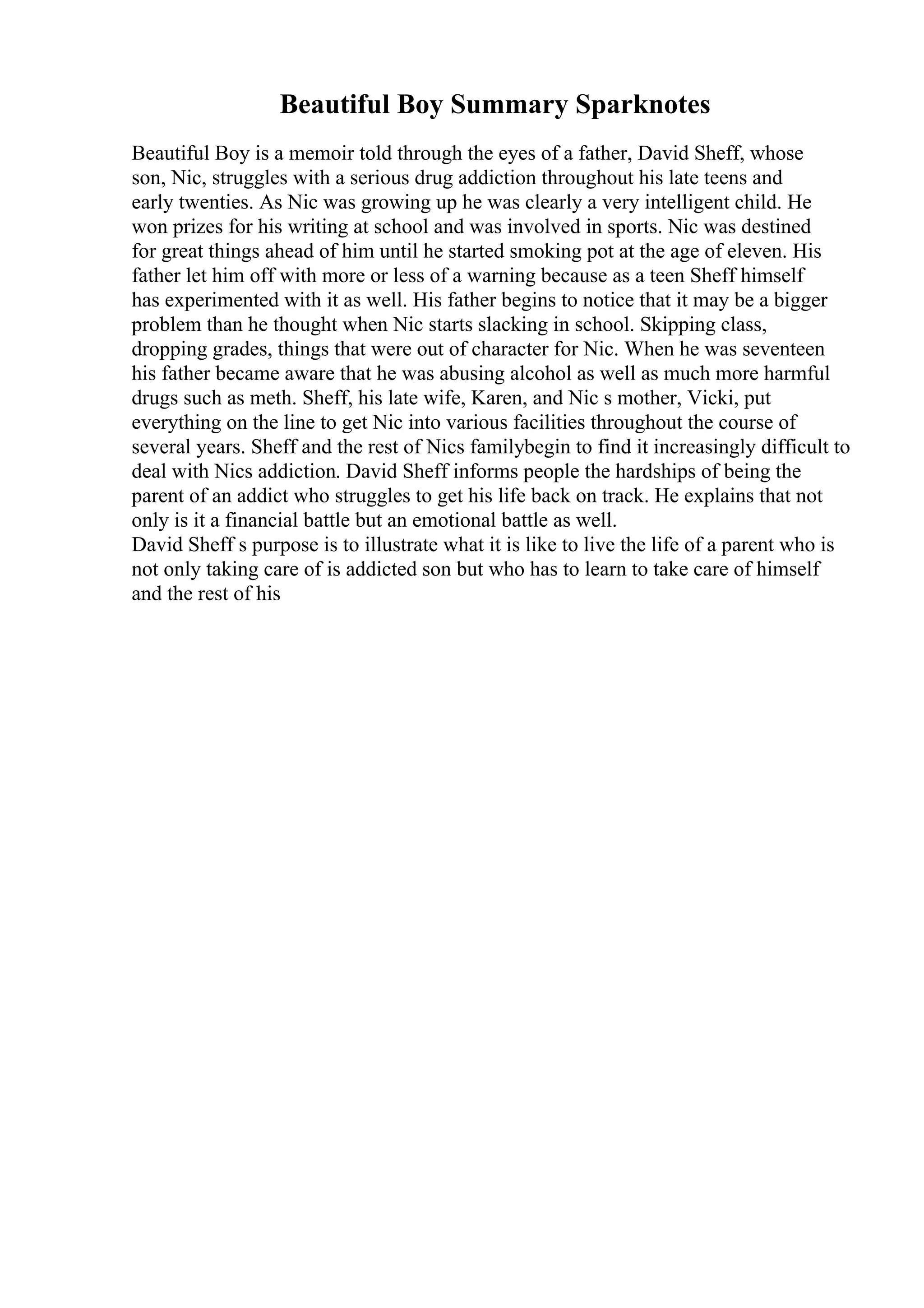 Beautiful Boy Summary Sparknotes
Beautiful Boy is a memoir told through the eyes of a father, David Sheff, whose
son, Nic, struggles with a serious drug addiction throughout his late teens and
early twenties. As Nic was growing up he was clearly a very intelligent child. He
won prizes for his writing at school and was involved in sports. Nic was destined
for great things ahead of him until he started smoking pot at the age of eleven. His
father let him off with more or less of a warning because as a teen Sheff himself
has experimented with it as well. His father begins to notice that it may be a bigger
problem than he thought when Nic starts slacking in school. Skipping class,
dropping grades, things that were out of character for Nic. When he was seventeen
his father became aware that he was abusing alcohol as well as much more harmful
drugs such as meth. Sheff, his late wife, Karen, and Nic s mother, Vicki, put
everything on the line to get Nic into various facilities throughout the course of
several years. Sheff and the rest of Nics familybegin to find it increasingly difficult to
deal with Nics addiction. David Sheff informs people the hardships of being the
parent of an addict who struggles to get his life back on track. He explains that not
only is it a financial battle but an emotional battle as well.
David Sheff s purpose is to illustrate what it is like to live the life of a parent who is
not only taking care of is addicted son but who has to learn to take care of himself
and the rest of his
 