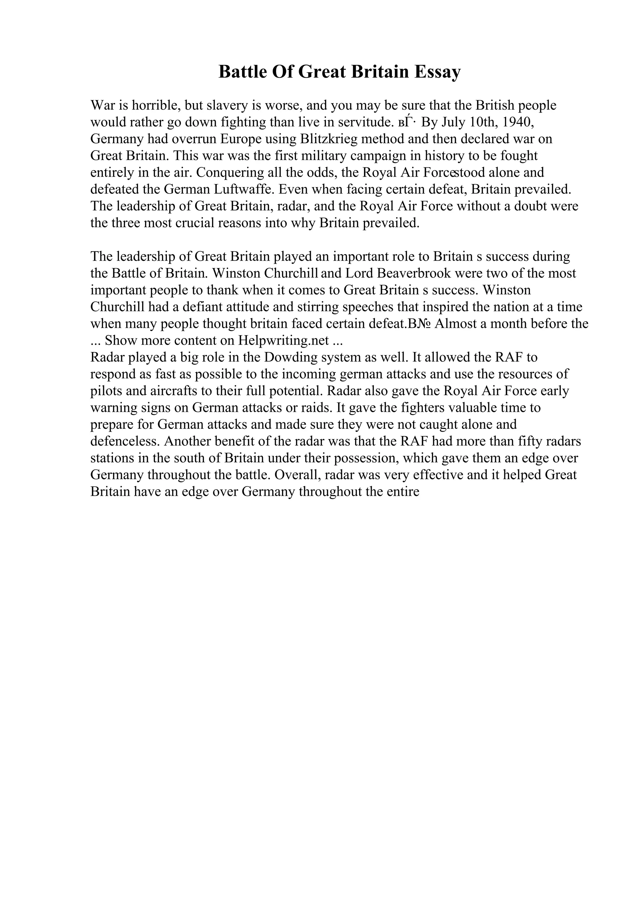 Battle Of Great Britain Essay
War is horrible, but slavery is worse, and you may be sure that the British people
would rather go down fighting than live in servitude. вЃ· By July 10th, 1940,
Germany had overrun Europe using Blitzkrieg method and then declared war on
Great Britain. This war was the first military campaign in history to be fought
entirely in the air. Conquering all the odds, the Royal Air Forcestood alone and
defeated the German Luftwaffe. Even when facing certain defeat, Britain prevailed.
The leadership of Great Britain, radar, and the Royal Air Force without a doubt were
the three most crucial reasons into why Britain prevailed.
The leadership of Great Britain played an important role to Britain s success during
the Battle of Britain. Winston Churchill and Lord Beaverbrook were two of the most
important people to thank when it comes to Great Britain s success. Winston
Churchill had a defiant attitude and stirring speeches that inspired the nation at a time
when many people thought britain faced certain defeat.В№ Almost a month before the
... Show more content on Helpwriting.net ...
Radar played a big role in the Dowding system as well. It allowed the RAF to
respond as fast as possible to the incoming german attacks and use the resources of
pilots and aircrafts to their full potential. Radar also gave the Royal Air Force early
warning signs on German attacks or raids. It gave the fighters valuable time to
prepare for German attacks and made sure they were not caught alone and
defenceless. Another benefit of the radar was that the RAF had more than fifty radars
stations in the south of Britain under their possession, which gave them an edge over
Germany throughout the battle. Overall, radar was very effective and it helped Great
Britain have an edge over Germany throughout the entire
 
