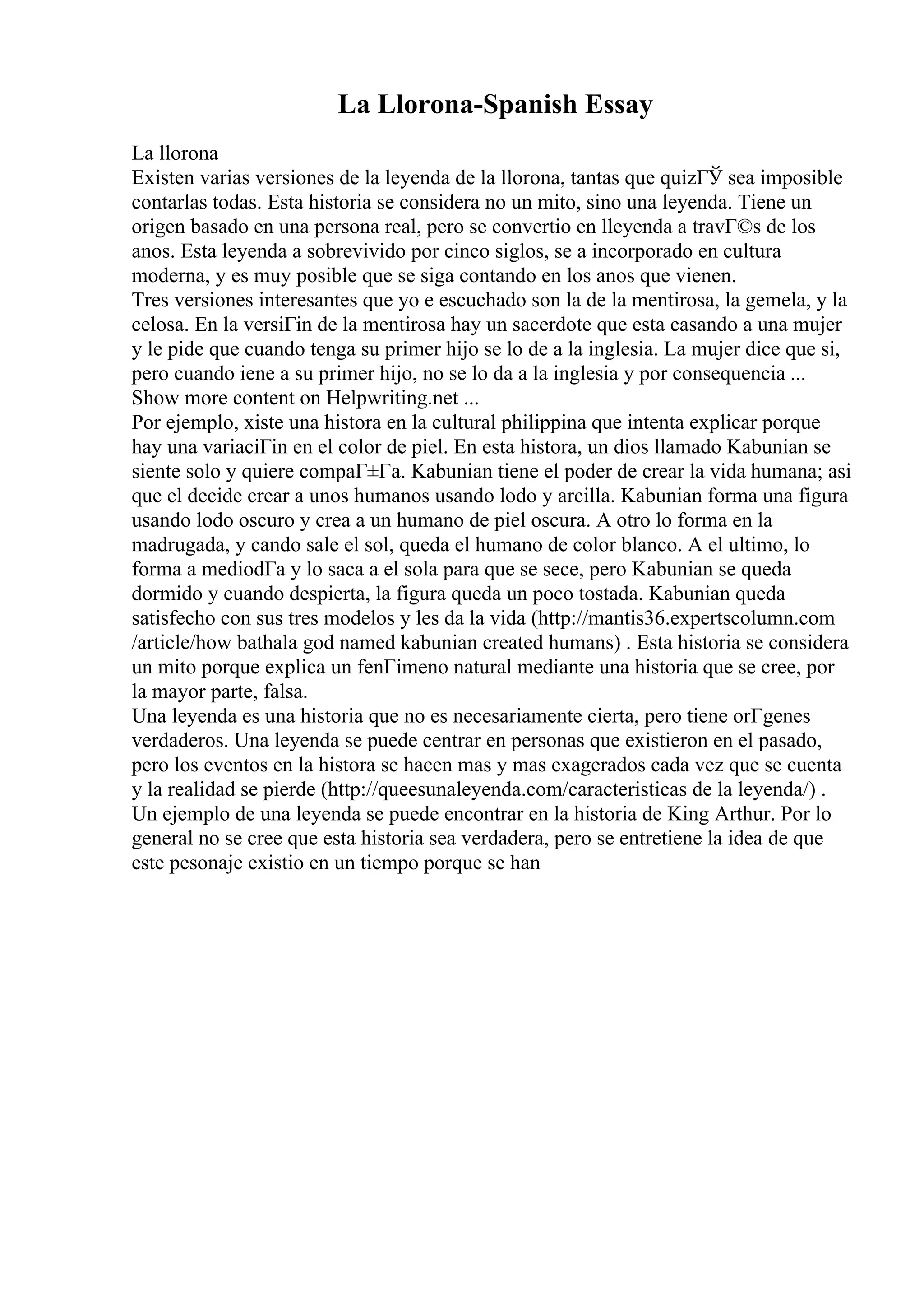 La Llorona-Spanish Essay
La llorona
Existen varias versiones de la leyenda de la llorona, tantas que quizГЎ sea imposible
contarlas todas. Esta historia se considera no un mito, sino una leyenda. Tiene un
origen basado en una persona real, pero se convertio en lleyenda a travГ©s de los
anos. Esta leyenda a sobrevivido por cinco siglos, se a incorporado en cultura
moderna, y es muy posible que se siga contando en los anos que vienen.
Tres versiones interesantes que yo e escuchado son la de la mentirosa, la gemela, y la
celosa. En la versiГіn de la mentirosa hay un sacerdote que esta casando a una mujer
y le pide que cuando tenga su primer hijo se lo de a la inglesia. La mujer dice que si,
pero cuando iene a su primer hijo, no se lo da a la inglesia y por consequencia ...
Show more content on Helpwriting.net ...
Por ejemplo, xiste una histora en la cultural philippina que intenta explicar porque
hay una variaciГіn en el color de piel. En esta histora, un dios llamado Kabunian se
siente solo y quiere compaГ±Гa. Kabunian tiene el poder de crear la vida humana; asi
que el decide crear a unos humanos usando lodo y arcilla. Kabunian forma una figura
usando lodo oscuro y crea a un humano de piel oscura. A otro lo forma en la
madrugada, y cando sale el sol, queda el humano de color blanco. A el ultimo, lo
forma a mediodГa y lo saca a el sola para que se sece, pero Kabunian se queda
dormido y cuando despierta, la figura queda un poco tostada. Kabunian queda
satisfecho con sus tres modelos y les da la vida (http://mantis36.expertscolumn.com
/article/how bathala god named kabunian created humans) . Esta historia se considera
un mito porque explica un fenГіmeno natural mediante una historia que se cree, por
la mayor parte, falsa.
Una leyenda es una historia que no es necesariamente cierta, pero tiene orГgenes
verdaderos. Una leyenda se puede centrar en personas que existieron en el pasado,
pero los eventos en la histora se hacen mas y mas exagerados cada vez que se cuenta
y la realidad se pierde (http://queesunaleyenda.com/caracteristicas de la leyenda/) .
Un ejemplo de una leyenda se puede encontrar en la historia de King Arthur. Por lo
general no se cree que esta historia sea verdadera, pero se entretiene la idea de que
este pesonaje existio en un tiempo porque se han
 